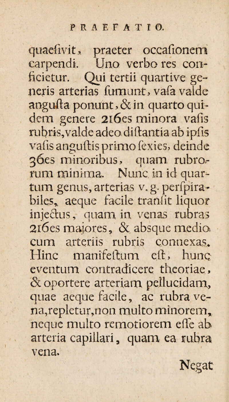 % quadiv it, praeter occafionem carpendi Uno verbo res con¬ ficietur. Qui tertii quartive ge¬ neris arterias fumunt, vafa valde anguli a ponunt, & in quarto qui¬ dem genere 2i6es minora vafis rubris,valde adeo diftantia ab ipfis vafis anguftis primo fexies, deinde 36es minoribus, quam rubro.- rum minima. Nunc in id quar¬ tum genus, arterias v. g. perfpira- biles* aeque facile tranfit liquor injedus, quam in venas rubras 2i6es majores, & absque medio, cum arteriis rubris connexas. Hinc manifeftum eil, hunc eventum contradicere theoriae , 8l oportere arteriam pellucidam, quae aeque facile, ac rubra ve- na,repletur,non multo minorem, neque multo remotiorem effe ab arteria capillari, quam ea rubra vena. Negat