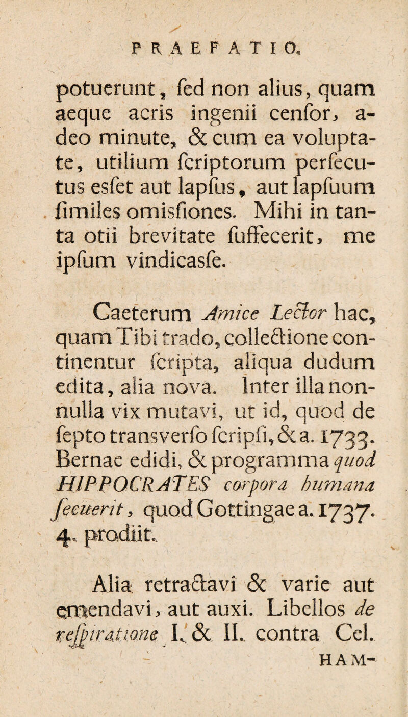 j' potuerunt, fed non alius, quam aeque acris ingenii cenfor, a- deo minute, & cum ea volupta¬ te, utilium fcriptorum perfecu- tus esfet aut lapfus, aut lapfuum fimiles omisfiones. Mihi in tan¬ ta otii brevitate fuffecerit, me ipfum vindicasfe. Caeterum Amice Lector hac, quam Tibi trado, colleftione con¬ tinentur fcripta, aliqua dudum edita, alia nova. Inter illa non¬ nulla vix mutavi, ut id, quod de fepto transverfo fcripfi, & a. 1733. Bernae edidi, & programma quod HIPPOCRATES corpora humana femerit, quod Gottingae a. 1737. 4. prodiit.. Alia retraftavi <3t varie aut emendavi, aut auxi. Libellos de refpiratiom L <3t 1L contra Cei. HAM-