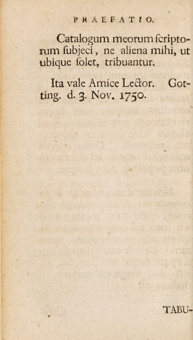 Catalogum meorum fcripto fubjeci, ne aliena mihi ubique ioiet, tribuantur. Ita vale Amice Lector. Got- ting. d. 3. Nov. 1750. -\ TABU- rum /