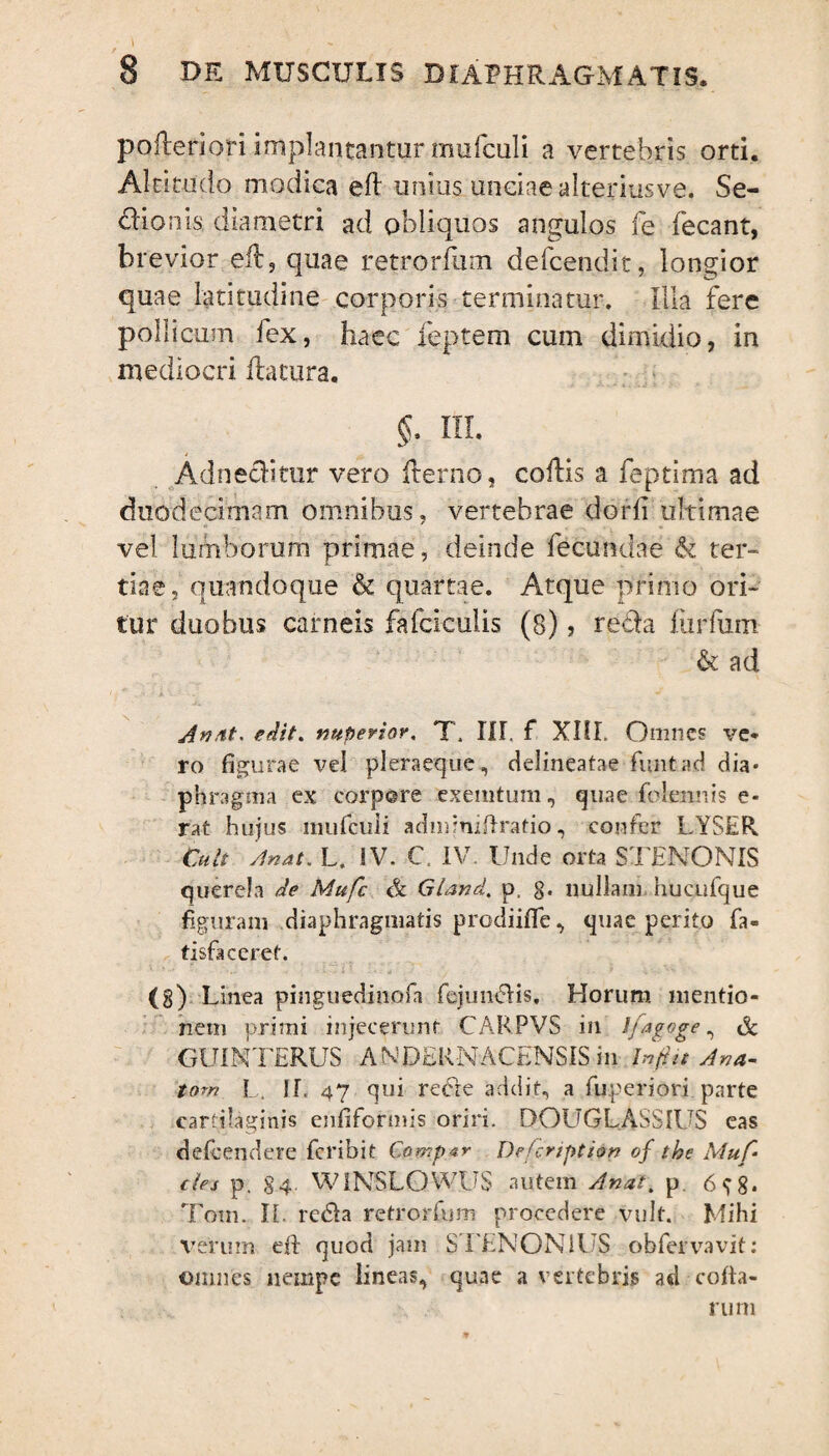 I 8 de musculis diaphragmatis. pofteriori implantantur mufculi a vertebris orti. Altitudo modica eft unius unciae alteriusve. Se- dionis diametri ad obliquos angulos fe fecant, brevior eft, quae retrorfum delcend.it, longior quae latitudine corporis terminatur. Illa fere pollicum fex, haec feptem cum dimidio, in mediocri flatura. §. III. Adneditur vero ilerno, collis a feptima ad duodecimam omnibus, vertebrae dorli ultimae vel lumborum primae, deinde fecundae & ter¬ tiae, quandoque & quartae. Atque primo ori¬ tur duobus carneis falciculis (8) > reda furfum & ad Anat. edit, nuperior. T, III. f XIII. Omnes ve¬ ro figurae vel pleraeque, delineatae funtad dia* phragma ex corpore exemtum, quae fidemus e« rat hujus mufculi admmiilratio, confer LYSER Cult Anat. L. SV. C. IV. Unde orta STENONIS querela de Mufc & Gland. p, g. nullam hucufque figuram diaphragmatis prodiifife, quae perito fa- tisfaceret. (8) L inea pinguedinofa fejundis. Horum mentio¬ nem primi injecerunt CARPVS in Ifagoge , A GUINTERUS ANDERNACENSIS in Infiit Ana- tom L. IT. 47 qui rede addit, a fuperiori parte carraginis enfiformis oriri. D0UGLASSIUS eas defeendere feribit Compar Defcription of the Muf¬ rie* p. 84 W1NBLOWUS autem Anat. p. 6^8. Tom. II. reda retrorfum procedere vult. Mihi verum eft quod jam STENONiUS obfervavit: omnes nempe lineas, quae a vertebris ad-colla¬ rum