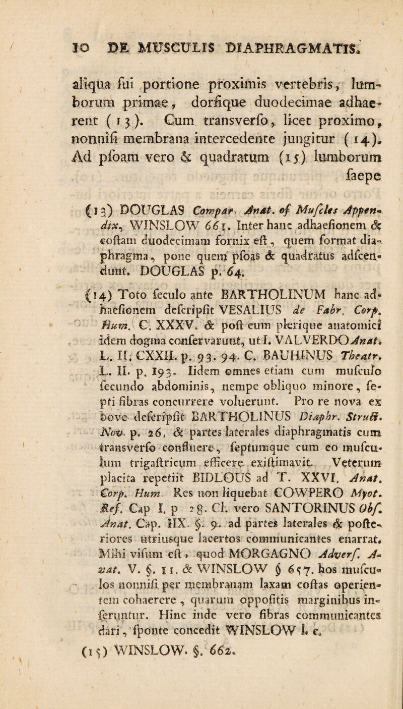 aliqua fui portione proximis vertebris, lum¬ borum primae, dorfique duodecimae adhae¬ rent (13). Cum transverfo, licet proximo, nonnili membrana intercedente jungitur (14)» Ad pfoam vero & quadratum (15) lumborum faepe ' • t /“■ * : \ f '> ■ i • \ . '  (j 3) DOLTGLAS Compar An at. of Mu feles Appen* WINSLOW 661. Inter hanc adhaefionem dz coftam duodecimam fornix efl, quem format dia¬ phragma , pone quem pfoas & quadratus adfcen- dunt. DOUGLAS p. 64. (14) Toto feculo ante BARTHOLINUM hanc ad¬ haefionem defcripfit VESALIUS de Fabr. Corp„ Eum. C. XXXV. & poft eum pkrique anatomici idem dogma confervarunt, ut I. VALVERDO^w/it, U n. CXXH, p. 9 3. 94. c. BAUHINUS Theatr. L. II. p. 19 3. Iidem omnes etiam cum mufeulo fecundo abdominis, nempe obliquo minore, fe- pti fibras concurrere voluerunt. Pro re nova ex bove defcripfit BARTHOLINUS Diapbr. Struii, Nov. p. 26. & partes laterales diaphragmatis cum transverfo confluere , feptumque cum eo mufeu- Ium trigaftricum efficere exifiimavit Veterum placita repetiit BIDLOUS ad T. XXVI. Anat. Corp. Hum Res non liquebat CQWPERO Myot. Ref. Gap I. p 28. Cl. vero SANTORINUS Obf. Jnat. Gap. HX. §. 9. ad paries laterales & pofte-. riores utriusque lacertos communicantes enarrat. Mihi vifum eft » quod MORGAGNO Adverf A~ &at. V. §. 11. & WINSLOW § 6$ 7. hos mufeu- los nonnifi per membranam laxam coftas operien¬ tem cohaerere , quarum oppofitis marginibus in« feruntur. Hinc inde vero fibras communicantes dari, fponte concedit WINSLOW 1* e* 00 WINSLOW. §. 662.