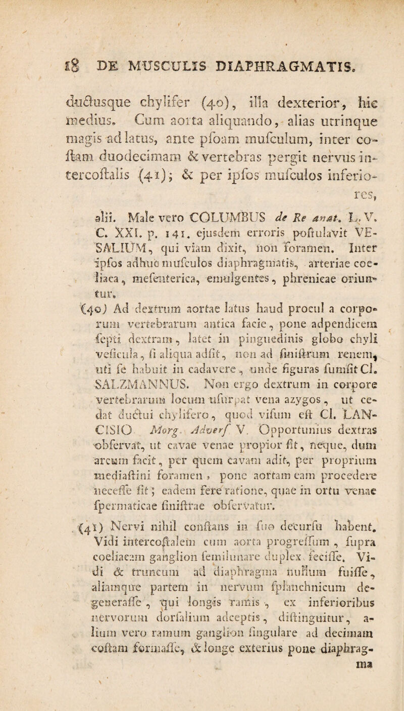 </ ig DE MUSCULIS DIAPHRAGMATIS. tki&usque chylifer (40), illa dexterior, hic medius. Cum aorta aliquando, alias utrinque magis ad latus, ante pfoam mufculum, inter co- fkm duodecimam & vertebras pergit nervus in- tercofhlis (41); & per ipfos mulculos inferio¬ res, alii. Male vero COLUMBUS de Re an at-, h, V. C. XXL p. 141. ejusdem erroris poftulaVit VE- SALIOM, qui viam dixit, non Foramen. Inter ipfos adhuc mirfculos diaphragmatis, arteriae coe¬ liaca, mefenterica, emulgentes, phrenicae orium» tur. iqo) Ad dextrum aortae latus haud procul a corpo¬ rum vertebrarum antica facie, pone adpendicera fepti dextram, latet in pinguedinis globo chyli veficula, <i aliqua adiit, non ad fmiftrum renem, uti fe habuit in cadavere, unde figuras fimmtCl. -SALZMAMNUS. Non ergo dextrum in corpore 'vertebrarum locum nfurpat vena azygos, ut ce¬ dat du&ui chylifero, quod vifum eft Cl. LAN- CISIO Morg- Adverf V. Opportunius dextras ©bfervat, ut cavae venae propior Et, neque, dum arcum facit, per quem cavam adit, per proprium inediaftini foramen , pone aortam eam procedere neceffe fit; eadem fere ratione, quae in ortu venae fpermaticae finiftrae obfervatur. (ai) Nervi nihil conflans in fuo deturfu habent. Vidi intercoftalefti cum aorta progreifum , fupra coeliacam ganglion feinilunare duplex fecifle. Vi¬ di ck truncum ad diaphragma riuHum fuiffe, aliamqure partem in nervum fpiatichnicum de- generaffe , qui longis ramis , ex inferioribus nfervorum dorfalium adceptis, diftinguitur, a- lium vero ramum ganglion lingulare ad decimam coftam formaffe, & longe exterius pone diaphrag¬