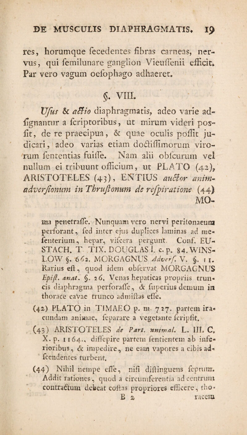 res, horumque fecedentes libras carneas, ner¬ vus, qui femilunare ganglion Vieufienii efficit» Par vero vagum oefophago adhaeret. §. VIII. XJfus & aEHo diaphragmatis, adeo varie ad« lignantur a fcriptoribus, ut mirum videri pos- fit, de re praecipua, & quae oculis poffit ju¬ dicari, adeo varias etiam dodiffimorum viro¬ rum fententias fu ille. Nam alii obfcurum vel nullum ei tribuunt officium, ut PLATO (42), ARISTOTELES (43), ENTIUS auMor anim- adverfionum in Thrufionnm ds refyiratiom (44) MO- ma penetrafTe. Nunquam vero nervi peritonaeum perforant, fed inter ejus duplices laminas ad rue** Penterium, hepar, vifcera pergunt. Conf. EU- STACH. T TIX. DOUGLAS 1. c. p. 84.WINS- LOW §. 6^2. MORGAGNUS Adverf V. §. , lm Rarius eft, quod idem obfervat MORGAGNUS Epifi. Anati §. 16, Venas hepaticas propriis trun¬ cis diaphragma per fora (Te, A fuperius demum in thorace cavae trunco admifbs effe. (42) FLATO in TIMAEO p. m 727. partem ira» eundam animae, feparare a vegetante fcriplit. (43) ARISTOTELES de Pan. nntmaL L. III, C. X. p. 1164., difiepire partem fentientem ab infe¬ rioribus, & impedire, ne eam vapores a cibis ad* fcendehtes turbent, (44) Nihil nempe dfe, nili diftinguens feprum. Addit rationes, quod a circumferentia ad centrum eontra&uin debeat coii as propriores efficere, tho* E z racein