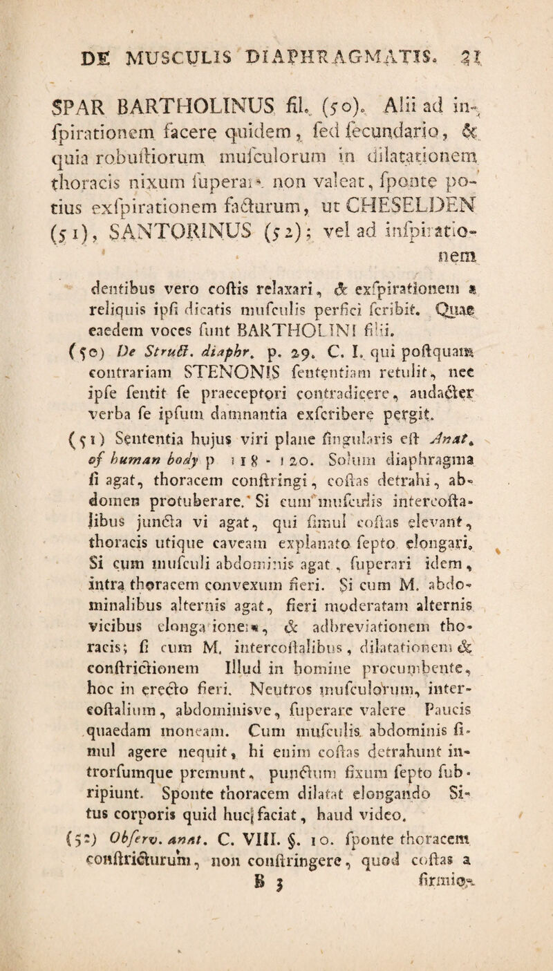 SPAR BARTHOLINUS fiL (50), Alii ad jrn fpimtionem facere quidem fed fecundario, 6c quia robmliorum mufculorum in dilatationem thoracis nixum fuperai* non valeat, fponte po¬ tius exfpirationem fadurum, ut CHESELDEN (51), SANTQRINUS (52); vel ad infpiratio- nem dentibus vero coftis relaxari, d exipirationeni » reliquis ipfi dicatis mufculis perfici fcribit. Quae eaedem voces funt BARTHOLINI filii. (?©) De Strui!?. diaphr. p. 29. C. I, qui poftquam contrariam STENON1S fententxam retulit, nee ipfe fentit fe praeceptori contradicere, auda&er verba fe ipfum damnantia exferibere pergit. (tO Sententia hujus viri plane lingularis eft sinat* o§ human body p ? 1 # - 1 20. Solum diaphragma fi agat, thoracem conftringi, cofias detrahi, ab- domen protuberare,’Si cum mufcidis infereofta- Jibus jimdla vi agat, qui fimul cofias elevant, thoracis utique caveam explanato fepto elongari» Si cum liiufculi abdominis agat., fuperari idem, intra thoracem convexum neri. Si cum M. abdo¬ minalibus alternis agat, fieri moderatam alternis vicibus elonga ionene, & adbreviationem tho¬ racis; fi cum M. intercoftalibus, dilatationem & conftricfionem Illud in homine procumbente, hoc in erecio fieri. Neutros mufculorum, inter- eoftalium, abdomiuisve, fuperarc valere Paucis quaedam moneam. Cum mufcidis. abdominis fi» mul agere nequit, hi enim cofias detrahunt in- trorfumque premunt» pujuftum fixum fepto fub* ripiunt. Sponte thoracem dilatat elongando Si¬ tus corporis quid hucjjfaciat, haud video. (5:) Obferv.annt. C. VIII. §. 1 o. fponte thoracem confiricturum, non conftringere, quod cofias a B | firmior