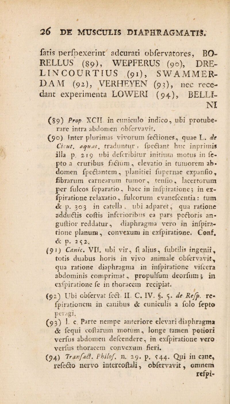 1 fatis perfoexerint adcurari obfervatores, BO- RELLUS' (89), WEPFERUS (90), DRE- LINTCOURTIUS (91), SWAMMER- DAM (92), VERHEYEN (93), nec rece¬ dant experimenta LOWERI (94)? BELUI¬ NI (89) Prop XCTI in cuniculo indico, ubi protube¬ rare intra abdomen obfervavit. (90) Inter plurimas vivorum fe&iones, quae L. de Cicut. aquata traduntur , fpe&ant huc inprimis illa p 2 1 9 ubi defcribitur initium motus in fe- pto a cruribus fadhim , elevatio in tumorem ab¬ domen fpe<5tantem, planitiei fupernae expanfio, fibrarum carnearum tumor, tenfio, lacertorum per fulcos feparatio „ baec in infpiratione; in ex¬ fpiratione relaxatio, fulcorimi evanefcentia : tum dk p. 303 in catella, ubi adparet, qua ratione sddu&is coftis inferioribus ea pars pecoris an- gudior reddatur, diaphragma vero in infpira¬ tione planum, convexum in exfpiratione. Conf, <& p. 2^2. (pi) Canic. VH. ubi vir, fi alius, fubtilis ingenii, totis duabus horis in vivo animale obfervavit, qua ratione diaphragma in infpiratione vifcera abdominis comprimat, propulfum deorfum \ in exfpiratione fe in thoracem recipiat. (92) Ubi obfervat feci II C. IV. §. 5. de Refp. re- fpirationem in canibus & cuniculis a folo fept© peragi. (93) 1. c Farte nempe anteriore elevari diaphragma & fequi codarum motum, longe tamen potiori verfus abdomen defcendere, in exfpiratione vero verfus thoracem convexum fieri. (94) Tr&nfad. Philo/. n. 29. p. ^44. Qlii in cane, refe&o nervo intercoftali, obfervavit, omnem