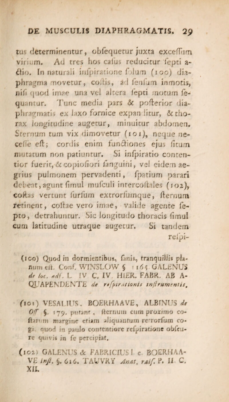 tus determinentur, obfequetur juxta excdlum vir rn. Ad tres hos edus reducitur fepti a- £tio. In naturali infpirabone fdu-n (iooj dia¬ phragma novetur, coxis, ad feidn inmotis, nifi quod i/-- una vd altera fepti rnotum fe- quantur. 'fune media pars & pofterior dia- p!ii; armari, ex laxo fornice expanditur, & tho¬ rax longitudine augetur, minuitur abdomen, i ternum tum vix dimovetur neque ne¬ ce; ;e eft; cordis enim funefones ejus ficum mutatum non patiuntur. Si infpiratio conten¬ tior fuerit, 6c copiofiori languini, vel eidem ae¬ grius pulmonem pervadenti, fpatium parari dd. e' t, agunt firnul mufculi inrercoftales (102), cokas vertunt furfum extrorfurnque, flernum retinent, cofhe vero imae, vali.de agente fe- pto, detrahuntur. Sic longitudo thoracis fimul cum latitudine utraque augetur. Si tandem reipi- (ico) Quod in dormientibus., fani?, tranquillis pia- fium (Ut. Conf, WINSLOW § 1 16$ GALENUS de /oc. *4(. L IV C. IV Hl£R. FABR. AB A- QJdAPfcN'DLNTE ^ rtfpir.itionis tttflrurntntis# fioi) VESALIUS. BOHKHAAVE, ALBFNUS ^ Off $. \j'j. . (ternum cum proximo co- Ihr* m margine etiam aliquantum refrorfum co¬ gi ruod in p^ulo contentiore refpiratione obfcu- re quivis jn fe percipiat. (1021 GALENUS & FABRlCIUSl c BOERHAA- V£ i*//. 6i 6. TAUVRY ^4/. rj#/: P. II C. XII.