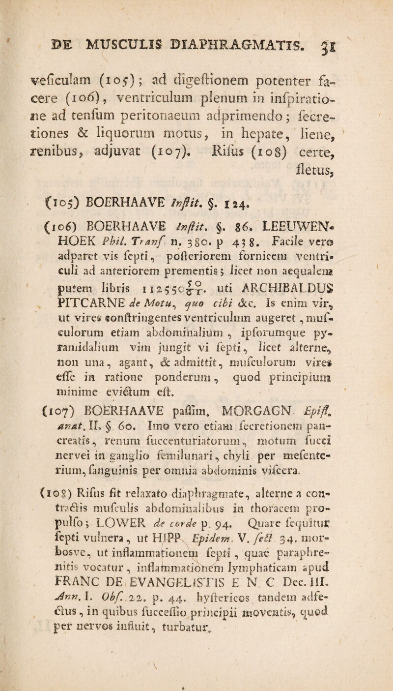 ve ficulam (105); ad digeflionem potenter fa¬ cere (106) ? ventriculum plenum in infpiratio- ne ad tenfum peritonaeum adprimendo; fecre- tiones & liquorum motus, in hepate, liene, ’ renibus, adjuvat (107). Riius (108) certe, fletus. {105) BOERHAAVE In fit. §. 124» (106) BOERHAAVE in (i it. $. g6. LEEUWEN- HOEK Pbil. Tranf n. 380. p 4? 8. Facile vero adparet vis fepti, pofteriorem fornicem ventri¬ culi ad anteriorem prementis, licet non aequalem putem libris 112550I-X. ARCHIBALDUS PITCARNE de Motu, quo cibi dcc. Is enim vir,, ut vires «onftringentes ventriculum augeret, muf- culorum etiam abdominalium , ipforumque py¬ ramidalium vim jungit vi fepti, licet alterne, non una, agant, Sc admittit, mufcuforum vires efle in ratione ponderum, quod principium minime evi&um elt. (107) BOERHAAVE paffim. MORGAGN Epiff. an at. II. § 60. Imo vero etiam fecretionem pan¬ creatis, renum fuccenturiatorum, motum fucci nervei in ganglio femilunari, chyli per mefente- rium,fanguinis per omnia abdominis vifcera. (108) Rifus fit relaxato diaphragmate, alterne a con¬ tra 6! is nmfculis abdominalibus in thoracem pro- pulfo; LOWER de corde p 94. Quare fequituir fepti vulnera , ut HIPP Epidem V. feti 34, nior- bosve, ut inflammationem fepti, quae paraphre» lutis vocatur, inflammationem lymphaticam apud FRANC DE EVANGELiSTlS £ N C Dec.HL Jnn.l. Obf.ni. p. 44. hyftericos tandem adfe- clus , in quibus fuccefiio principii moventis, quod per nervos influit, turbatur. \