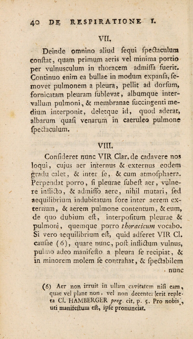 VIL Deinde omnino aliud fequi fpe&aculura conftat, quam primum aeris vel minima portio per vulnusculum in thoracem admiffa fuerit. Continuo enim ea bullae in modum expanfa, fe- tnovet pulmonem a pleura, pellit ad dorfiim, fornicatam pleuram fuhlevat, albumque inter¬ vallum pulmoni, & membranae fuccingentime¬ dium interponit, deletque id, quod aderat, albarum quafi venarum in caeruleo pulmone jpedaculum. VIIL Confideret nunc VIR Clar. de cadavere nos loqui, cujus aer internus & externus eodem gradu calet, & inter fe, & cum atmofphaera. Perpendat porro, fi pleurae fubeflr aer, vulne¬ re inflido, & admitto aere, nihil mutari, fed aequilibrium indubitatum fore inter aerem ex¬ ternum , & aerem pulmone contentum, & eum, tle quo dubium efl, interpofitum pleurae & pulmoni, quemque porro thoracicum vocabo. Si vero aequilibrium efl, quid adferet VIR CL caufae (6), quare nunc, pofl inflidiim vulnus, pulmo adeo manifeflo a pleura fe recipiat, & in minorem molem le contrahat, & fpedabilem ► nunc (6) Aer non irruit in ullam cavitatem nifi cam, quae vel plane non» vel non decentem [erit reple* ta CI. HAMliERGER preg. cit. p. Pro nobis^, uti manifeftuui eft, ipfe pronuneiat.