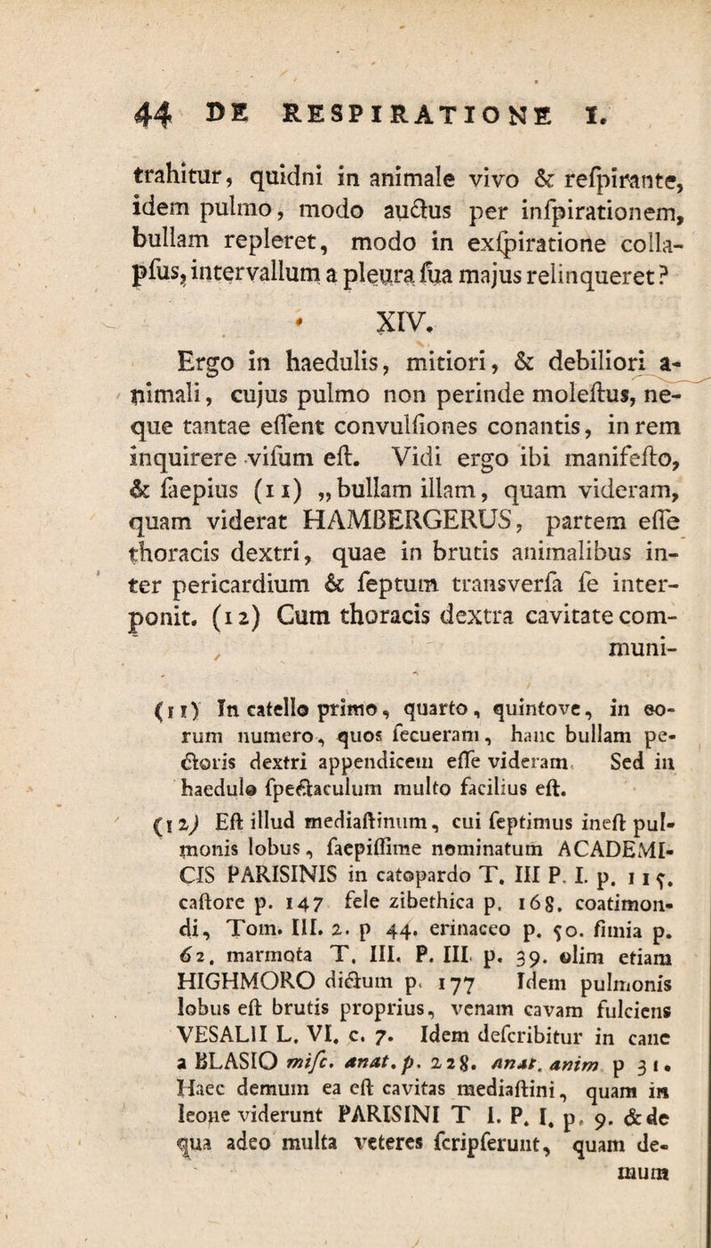 trahitur, quidni in animale vivo & refpirante, idem pulmo, modo au£his per infpirationem, bullam repleret, modo in exlpiratione colla- pfus, intervallum a pleura fiia majus relinqueret ? XIV. Ergo in haedulis, mitiori, & debiliori a- liimali, cujus pulmo non perinde molefhis, ne¬ que tantae eflent convulliones conantis, in rem inquirere vifum eft. Vidi ergo ibi manifefto, & faepius (ii) „bullam illam, quam videram, quam viderat HAMBERGERUS, partem efle thoracis dextri, quae in brutis animalibus in¬ ter pericardium & feptum transveria fe inter¬ ponit. (12) Cum thoracis dextra cavitate com¬ muni- # —* (11) In catello primo, quarto, quintove, in eo¬ rum numero, quos fecueram, hanc bullam pe¬ coris dextri appendicem efte videram Sed in haedulo fpe&aculum multo facilius eft. {\z) Eft illud mediaftinum, cui feptimus ineft pul¬ monis lobus, faepiflime nominatum ACADEMI¬ CIS PARISINIS in catopardo T. III P, I. p. 11 ^, caftore p. 147 fele zibethica p, 168. coatimon- di, Tom. III. 2. p 44. erinaceo p. 50. fimia p. 62. marmota T, III, P. III. p. 39. ©lirn etiam HIGHMORO ditium p, 177 Idem pulmonis lobus eft brutis proprius, venam cavam fulciens VESAL1I L. VI. c. 7. Idem defcribitur in cane a BLASIQ mifc. dnat.p. 228. AnAt. anim p 31. Haec demum ea eft cavitas mediaftini, quam in leo^e viderunt PARISINI T I. P. I. p? 9. &de qua adeo multa veteres fcripferunt, quam de¬ mum