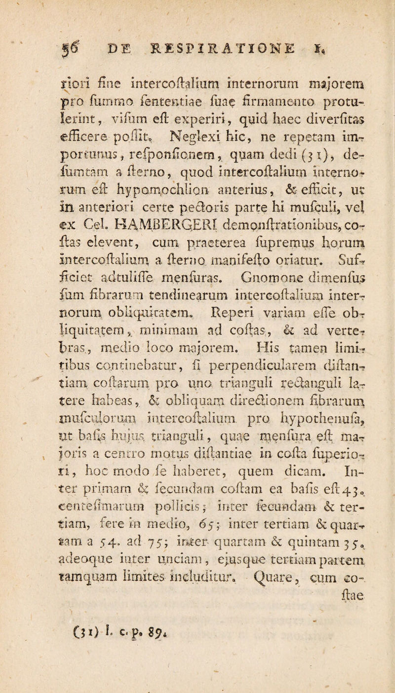 riori fine intercoilalium internorum majorem pro fummo fententiae fu a e firmamento protu¬ lerint , vifum eft experiri, quid haec diverfitas efficere poliit» Neglexi hic, ne repetam im¬ porto mis j refponfionem? quam dedi (31), de- fiimtam a flerno, quod in ter codalium interno¬ rum eft hypompchlion anterius, & efficit, ut in anteriori certe pedoris parte hi mufculi, vel ex CeL HAMBERG.ERI dempnftratlombus., co¬ llas elevent, cum praeterea fiipremus horum intercoilalium a fierno, manifedo oriatur. Suffi iiciet adtulifle menfuras. Gnomone dimenfus iiim fibrarum tendinearum intercoilalium inter¬ norum obliquitatem* Reperi variam elTe ob¬ liquitatem, minimam ad collas,, & ad verte? bras, medio loco majorem. His tamen limi¬ tibus continebatur, ii perpendicularem didan- tiam codarum pro uno trianguli reclanguli la¬ tere habeas, 61 obliquam diredionem fibrarum tnufculorum intercoilalium. pro hypothenufa, ut bafts hujus, trianguli, quae menfura eft ma¬ joris a centro motus diftantiae in colla fuperio- ri, hoc modo fe haberet, quem dicam. In¬ ter primam & fecundam codam ea bads efl430 eenteftmarum pollicis; inter fecundam & ter¬ tiam, fere in medio, 65; inter tertiam & quar-r tam a 54. ad 75; inter- quartam & quintam 35* adeoque inter unciam, ejus que tertiam partem tamquam limites includitur» Quare, cum eo-. ftae