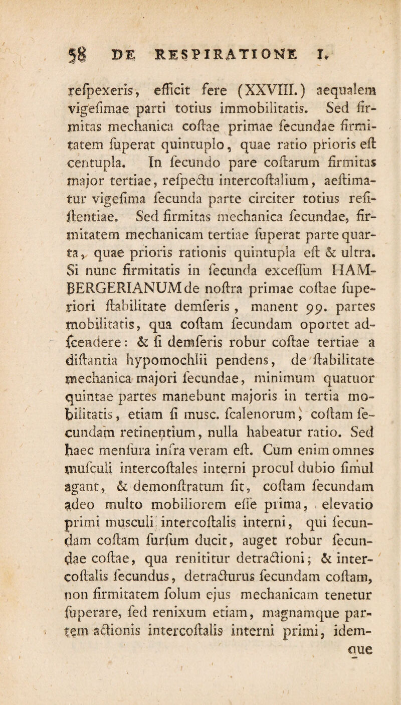 refpexeris, efficit fere (XXVIII.) aequalem vigefimae parti totius immobilitatis. Sed fir¬ mitas mechanica coflae primae fecundae firmi¬ tatem fuperat quincuplo, quae ratio prioris efl centupla. In fecundo pare collarum firmitas major tertiae, refpedu intercoHalium, aeHima- tur vigefima fecunda parte circiter totius refi- flentiae. Sed firmitas mechanica fecundae, fir¬ mitatem mechanicam tertiae fuperat parte quar¬ ta, quae prioris rationis quintupla ed & ultra. Si nunc firmitatis in fecunda excefliim HAM- RERGERIANUM de noHra primae coflae fupe- riori Habilitate demferis, manent 99. partes mobilitatis, qua collam fecundam oportet ad- {cendere: & fi demferis robur coftae tertiae a diHantia hypomochlii pendens, de Habilitate mechanica majori fecundae, minimum quatuor quintae partes manebunt majoris in tertia mo¬ bilitatis , etiam H musc. fcalenorum, coftam fe¬ cundam retinentium, nulla habeatur ratio. Sed haec menfura infra veram eH. Cum enim omnes tnufcuii intercoHales interni procul dubio fimul agant, & demonHratum fit, coHam fecundam $deo multo mobiliorem efie prima, elevatio primi musculi intercoflalis interni, qui fecun¬ dam codam furfum ducit, auget robur fecun¬ dae coHae, qua renititur detradioni; & inter- coHalis fecundus, detradurus fecundam coHam, non Hrmitatem folum ejus mechanicam tenetur fuperare, fed renixum etiam, magnamque par¬ tem adionis intercoHalis interni primi, idem- oue