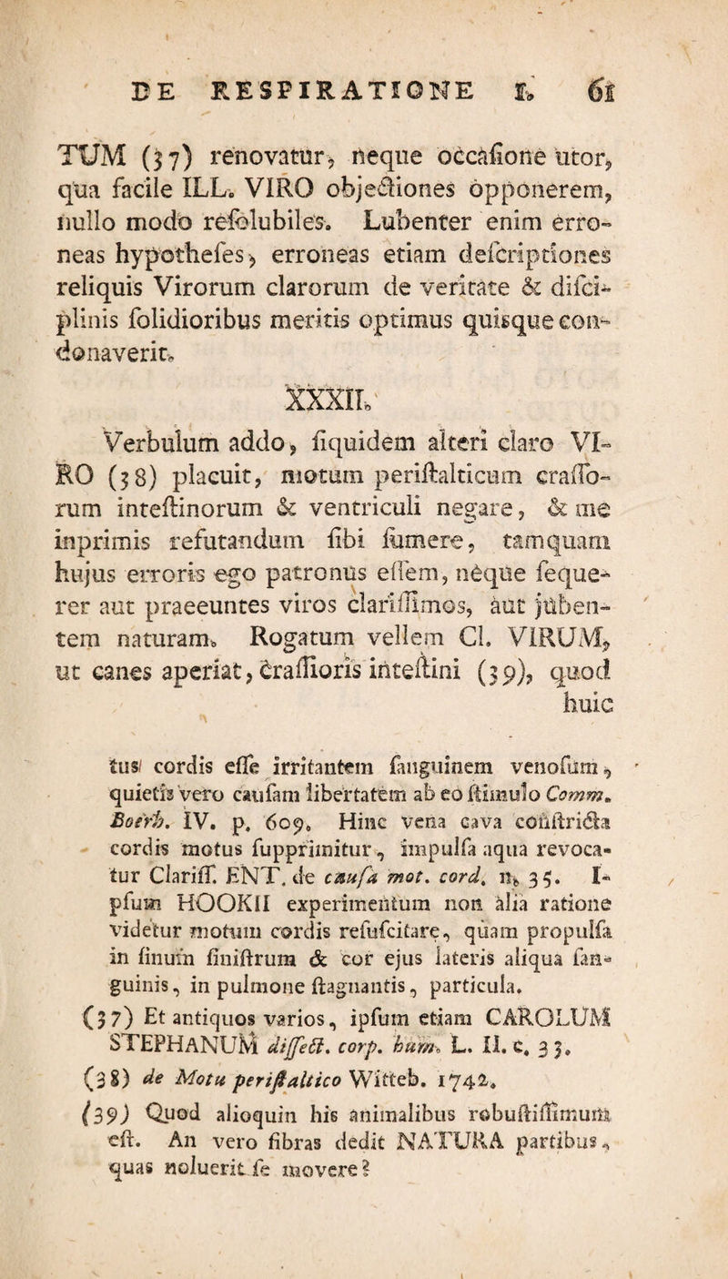 TUM (37) renovatur, neque occafione utor, qua facile ILL. VIRO objediones opponerem, nullo modo refolubiles. Lubenter enim erro¬ neas hypothefes, erroneas etiam defcriptiones reliquis Virorum clarorum de veritate & difci- plinis folidioribus meritis optimus quisque con¬ donaverit» XXXIL' Verbuium addo, fiquidem alteri claro VI¬ RO (38) placuit, motum periftalticum craiTo- rum Inteilinorum & ventriculi necare, & me inprimis refutandum libi lumere, tamquam hujus erroris ego patronus effem, neque feque- rer aut praeeuntes viros claridimos, aut juben¬ tem naturam* Rogatum vellem Cl. VIRUM, ut canes aperiat, crailioris inteftini (39), quod huic tusi cordis effe irritantem fanguinem venofum, quietis vero caufam libertatem ab eoMmulo Comm. Boerb. IV. p, 609«, Hinc vena cava conftrida cordis motus fupprimitur, impulfa aqua revoca¬ tur ClarilT. ENT.de caufa mot. cord. n* 33. I- pfum HOOK1I experimentum non alia ratione videtur motum cordis refufcitare, quam propulfa in linum finiftrura & cor ejus lateris aliqua fan* guinis, in pulmone ftagnaiitis, particula. (37) Et antiquos varios, ipfum etiam CAROLUM STEPHANUM diffett. corp. bum\ L. II. C. 33. (38) de Motu, perifaltico Witteb. 1742-, (39) Quod alioquin his animalibus robuflifUmum cft. An vero fibras dedit NATURA partibus, quas «olueritfe movere?