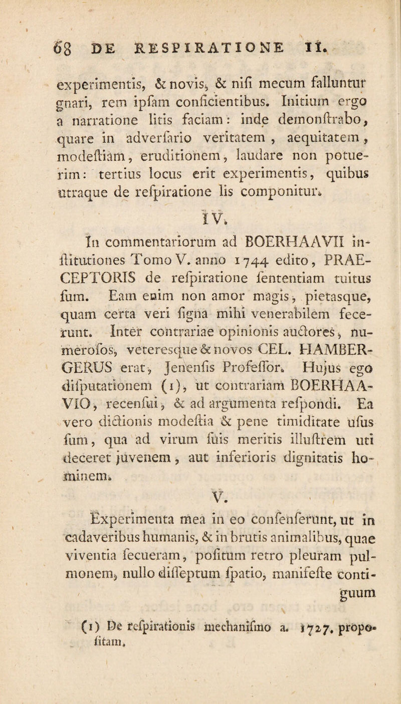 experimentis, & novis, & nifi me cum falluntur gnari, rem ipfnm conficientibus. Initium ergo a narratione litis faciam: inde demonftrabo, quare in adverfario veritatem , aequitatem , modeftiam, eruditionem, laudare non potue¬ rim: tertius locus erit experimentis, quibus utraque de refpiratione lis componitur* i v. In commentariorum ad BOERHAAVIX in- ilitutiones Tomo V. anno 1744 edito, PRAE¬ CEPTORIS de refpiratione lentendam tuitus fum. Eam etsim non amor magis, pietasque, quam certa veri ligna mihi venerabilem fece¬ runt. Inter contrariae opinionis auctores, nu- merofos, veteresque & novos CEL. PIAMBER- GERUS erat, Jenenfis Profeffor. Plujus ego difputationem (1), ut contrariam BOERHAA- VIO, recenfui, & ad argumenta refporidi. Ea vero dictionis modelHa & pene timiditate ufus fum, qua ad virum fuis meritis illuftrem uti deceret juvenem, aut inferioris dignitatis ho¬ minem. V. Experimenta mea in eo confenferunt, ut in cadaveribus humanis, & in brutis animalibus, quae viventia fecueram, politum retro pleuram pul¬ monem, nullo difleptum fpatio, manifefte conti¬ guum (1) De fefpirationis mechanifiiio a. 1727. propo¬ li tam*