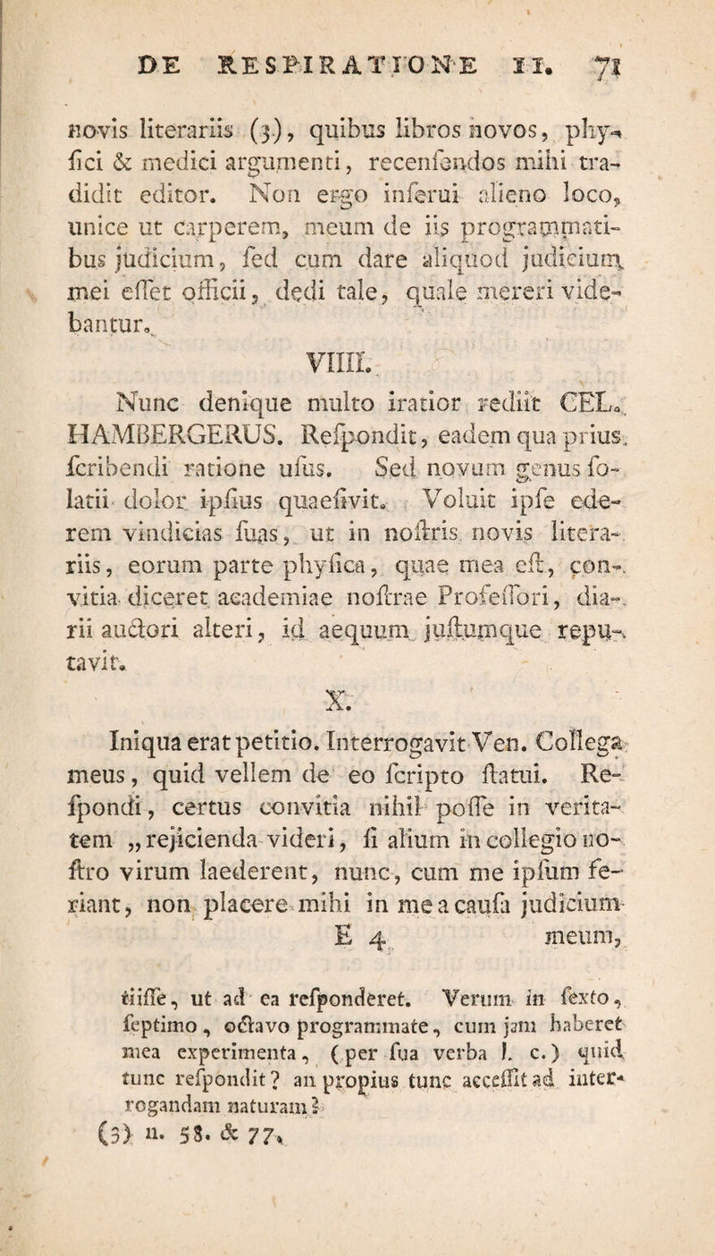 novis literariis (3), quibus libros novos, phy-, fici & medici argumenti, recenfondos mihi tra¬ didit editor. Non ergo inferui alieno loco, unice ut carperem, meum de iis programmati¬ bus judicium, fed cum dare aliquod judicium, mei edet officii, dedi tale, quale mereri vide¬ bantur». VIIIL £ i Nunc denique multo iratior rediit CEL0 HAMBERGERUS. Refpondit, eadem qua prius, fcribendi ratione ufus. Sed novum genus fo¬ lati! dolor ipiius quaeimt. Voluit ipfe ede¬ rem vindicias fuas, ut in noilris. novis Utera-, riis, eorum parte phytica, quae mea efl, con~ vitia diceret aeademiae nodrae Profeffiori, dia-, rii au dori alteri, id aequum j ullum que replis tavit. X. Iniqua erat petitio. Interrogavit Ven. Collega meus, quid vellem de eo fcripto datui. Re- fpondi, certus eonvitia nihil poffe in verita¬ tem „rejicienda videri, U alium in collegio no- ftro virum laederent, nunc, cum me ipliim fe¬ riant, non placere mihi in meacaufa judicium E 4 meum,. tiiffe, ut ad ea refponderet. Verum in fexto, feptimo , odavo programmate, cum jam haberet mea experimenta, (per fua verba !. c.) quid, tunc refpondit? an propius tunc aeceffitad inter-» rogandam naturam }> (3) n. 53. & 77<
