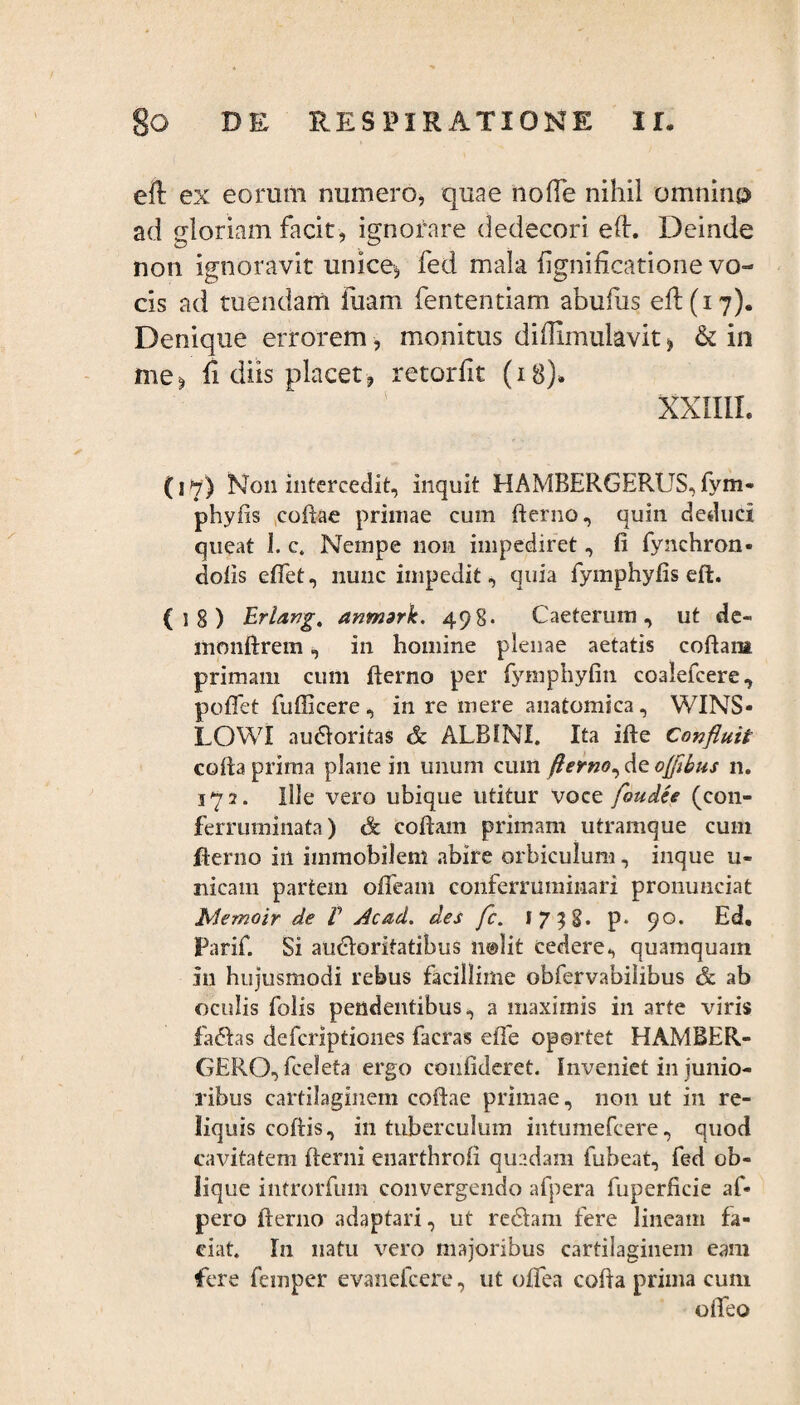 eft ex eorum numero, quae no (Te nihil omnino ad gloriam facit, ignorare dedecori eft. Deinde non ignoravit unice, fed mala hgnificatione vo¬ cis ad tuendam luam fententiam abufus eft (17). Denique errorem, monitus diffimulavit * & in me* ft diis placet-, retorfit (18)» XXIIII. (17) N011 intercedit, inquit HAMBERGERUS, fym- phyfls coftae primae cum fterno, quin deduci queat I. c. Nempe non impediret, fi fynchron- dolis efifet, nunc impedit, quia fymphyfis eft. {!§) Erlang, anmtrk, 498. Caeterum, ut de- monftrem, in homine plenae aetatis coftam primam cum fterno per fymphyfin coalefcere, poflet fufficere, in re mere anatomica, WINS- LOWI auCtoritas & ALBINI. Ita ifte Confluit cofta prirna plane in unum cum fterno, de oflibus n. 172. Ille vero ubique utitur voce foudee (con- ferruminata) & coftam primam utramque cuin fterno in immobilem abire orbiculum, inque u- nieam partem ofifeam conferruminari pronunciat biemoir de V Ac ad, des fc. 1758. p. 90. Ed. Parif. Si auctoritatibus nolit cedere, quamquam in hujusmodi rebus facillime obfervabilibus & ab oculis folis pendentibus, a maximis in arte viris faCtas defcriptiones facras effe oportet HAMBER- GERO, fceleta ergo confideret. Inveniet in junio¬ ribus cartilaginem coftae primae, non ut in re¬ liquis coftis, in tuberculum intumefcere, quod cavitatem (terni enarthrofi quadam fubeat, fed ob¬ lique introrfum convergendo afpera fuperficie af« pero fterno adaptari, ut reCtam fere lineam fa¬ ciat. In natu vero majoribus cartilaginem eam fere femper evanefcere, ut offea cofta prima cum oifeo