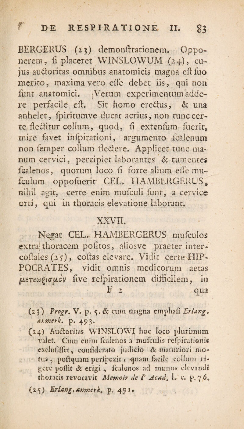 BERGERUS (23) demonftrationem. Oppo¬ nerem, fi placeret WINSLOWUM (24), cu¬ jus audoritas omnibus anatomicis magna e 11 fuo merito, maxima vero e fle debet iis, qui non funt anatomici. [Verum experimentum adde- xe perfacile efl. Sit horno eredus, & una anhelet, fpiritumve ducat acrius, non tunc cer¬ te fleditur collum, quod, fi extenliim fuerit, inire favet infpirationi, argumento fcalenum non femper collum dedere. Applicet tunc ma¬ num cervici, percipiet laborantes & tumentes fcalenos, quorum loco fi forte alium ede mu- fculum oppofuerit CEL» HAMBERGERUS, nihil agit, certe enim mufculi funt, a cervice orti, qui in thoracis elevatione laborant. . XXVII. Negat CEL. HAMBERGERUS mufculos extra thoracem poiitos, aliosve praeter inter» coRales (25), collas elevare. Vidit certe HIP¬ POCRATES, vidit omnis medicorum aetas (leT&b&fyfftGV five refpirationem difficilem, in F 2 qua (25) Progr. V. p. cum magna emphafl Erlang» Ahmerk, p, 493. (24) Auctoritas WINSLOWI hoc loco plurimum valet. Cum enim fcalenos a mufculis refpiratienis excluliffet, confderato judicio <& maturiori mo¬ tus , poftquam perfpexit» €juam facile collum ri¬ gere poffit & erigi , fcalenos ad munus elevandi thoracis revocavit Memoir de E Acad^ l» c. p, 7 6,