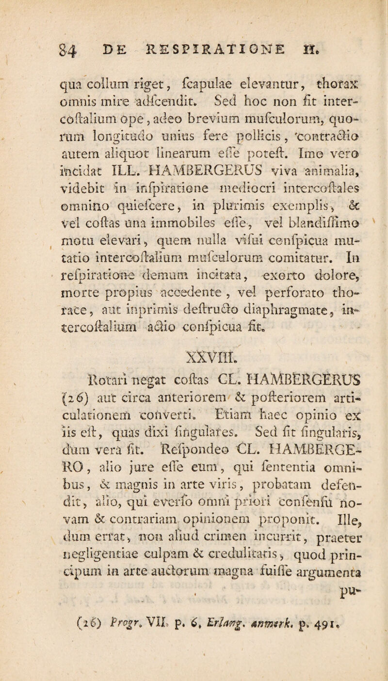 qua collum riget, fcapulae elevantur, thorax omnis mire adicendit. Sed hoc non fit inter-” coflalium ope, adeo brevium mufculorum, quo¬ rum longitudo unius fere pollicis , 'contraclia autem aliquot linearum ede potefh Imo vero incidat ILL. HAMBERGERUS viva animalia, videbit in infpiratiene mediocri intercoflales omnino quiefcere, in plurimis exemplis, <k vel collas una immobiles efie, vel blandiffimo motu elevari, quem nulla vifui cenfpicua mu¬ tatio intercoilaiium mufculorum comitatur. In refpirarione demum incitata, exorto dolore, morte propius accedente , vel perforato tho¬ race , aut inprimis deftru&o diaphragmate, in- tercollalium actio cenfpicua Et» XXVIII, 'Rotari negat collas CL. HAMBERGERUS (26) aut circa anteriorem & pofteriorem arti* culationem converti. Etiam haec opinio ex iis eil, quas dixi lingulares. Sed (it lingularis, dum vera fit. Refpondeo GL. HAMBERGE- RO, alio jure efie eum, qui fententia omni¬ bus , A magnis in arte viris, probatam defen¬ dit, alio, qui evcrfo omni priori ccnfenfu no¬ vam & contrariam opinionem proponit. Ille, dum errat, non aliud crimen incurrit, praeter negligentiae culpam & credulitatis , quod prin- cipum in arce auctorum magna fuiffe argumenta pu- (26) VIR p. 6, Erlatrg, anmsrk, p» 491,