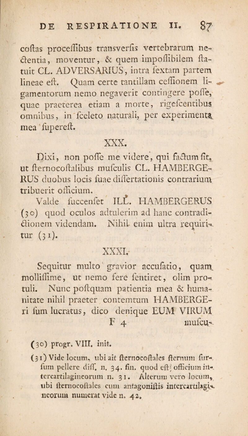 codas procedibus transverds vertebrarum ne- dentia, moventur, & quem impoffibilem fta- tuit CL. ADVERSARIUS, intra fextam partem lineae ed. Quam certe tantillam ceffionem Ii- gamentorum nemo negaverit contingere pofTe, quae praeterea etiam a morte, rigeicentibus omnibus, in fceleto naturali, per experimenta,, mea fupered. XXX. Dixi, non pofTe me videre, qui fadumfit, ut dernocodalibus mufculis CL. HAMBERGE- RUS duobus locis fuae diflertationis contrarium tribuerit officium. Valde fuccenfet ILt. HAMBERGERUS (30) quod oculos adtulerim ad hanc contradi- dionem videndam. Nihil enim ultra requirN tur (31). XXXI. Sequitur multo gravior accufatio, quam, molliffime, ut nemo fere fentiret, olim pro-?, tuli. Nunc poftquam patientia mea & huma¬ nitate nihil praeter contemtum HAMBERGE- ri Ium lucratus, dico denique EUM VIRUM F 4 mufcur (30) progr. VIII. init. (31) Vide locum, ubi ait fternocoftales (ternum fur- fum pellere diffi 11. 34. fin. quod cftj officium in¬ tercartilagineorum n. 31. Alterum vero locum, ubi ftcrnocoftales cum antagonidis intercartilagK ileorum numerat vide n. 42.