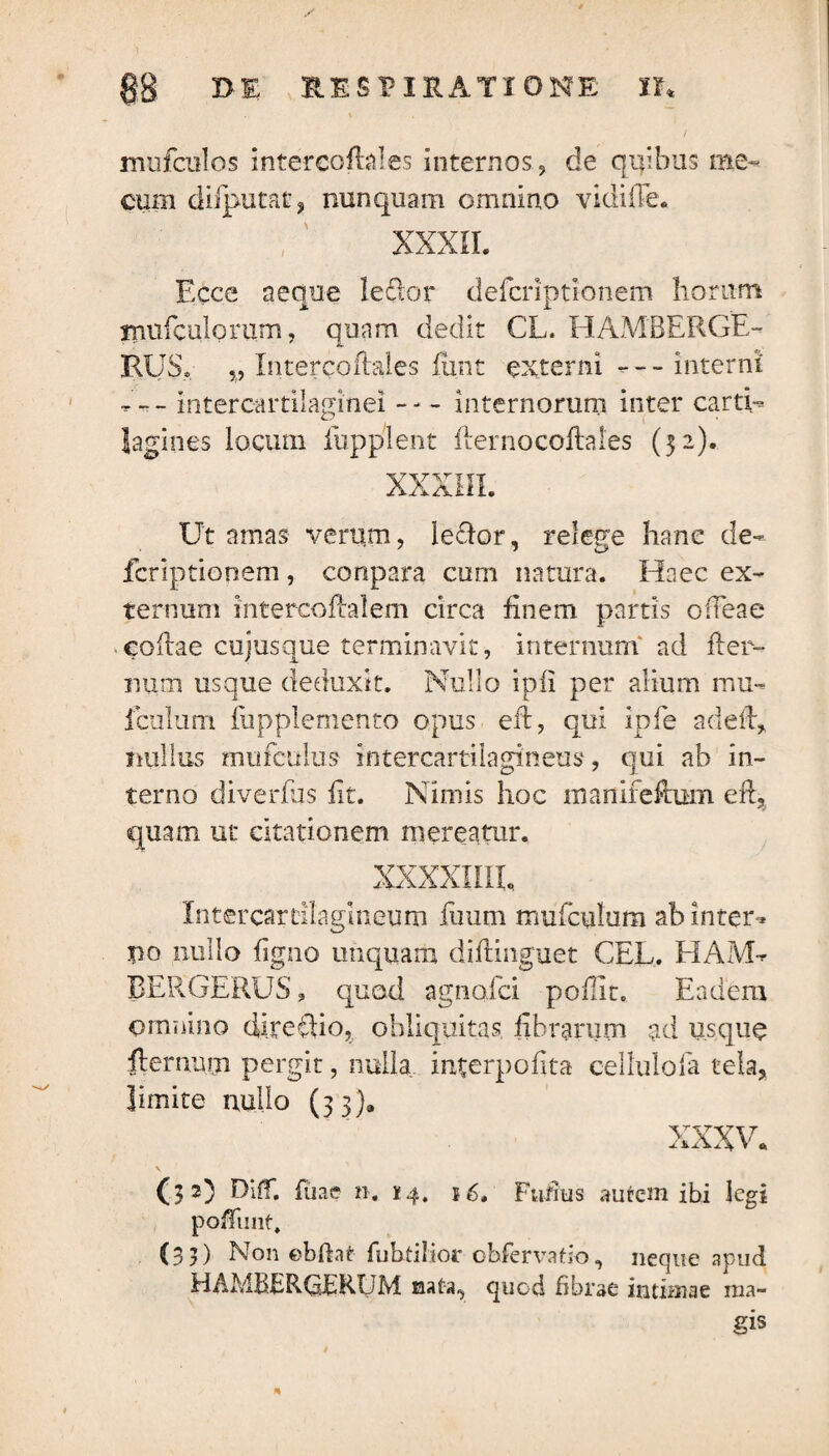 mufculos intercoflales internos, de quibus me» cum diiputat, nunquam omnino vidifTe. XXXII. Ecce aeque le£lor defcriptionem horum miifculorum, quam dedit CL. HAMBERGE- RUS, %9 Intercoflales funt externi --- interni v ~ — intercartilaginei -- - internorum inter carti¬ lagines locuni iiipplent flernocoflales (32)* XXXIII. Ut amas verum, leclor, relege hane de¬ fcriptionem , conpara cum natura. Haec ex¬ ternum intereoflalem circa finem partis otieae collae cujusque terminavit, internum ad flet¬ uum usque deduxit. Nullo ipfi per alium mu- fculum fupplemento opus eft, qui ipfe adefb, nullus mufculus intercartilagineus, qui ab in¬ terno diverfus iit. Nimis hoc manifeftum eft, quam ut citationem mereatur. XXXXIIIL Intercartilagineum fuum mufcuhim ab inter^ jpo nullo figno unquam diftinguet CEL. HAM- BERGERUS 3 quod agnoici pollit. Eadem omnino direclio, obliquitas fibrarum ad usque lienium pergit, nulla interpofita eellulofa tela, limite nullo (33). xxxv. (32) Diff. Aiae n. 14. 16. Fufius aurc-m ibi legi pofTunt, (33) Non ebftat Aibtilior obfervatio, neque apud HAMBERGERUM nata, quod fibrae intimae ma¬ gis *