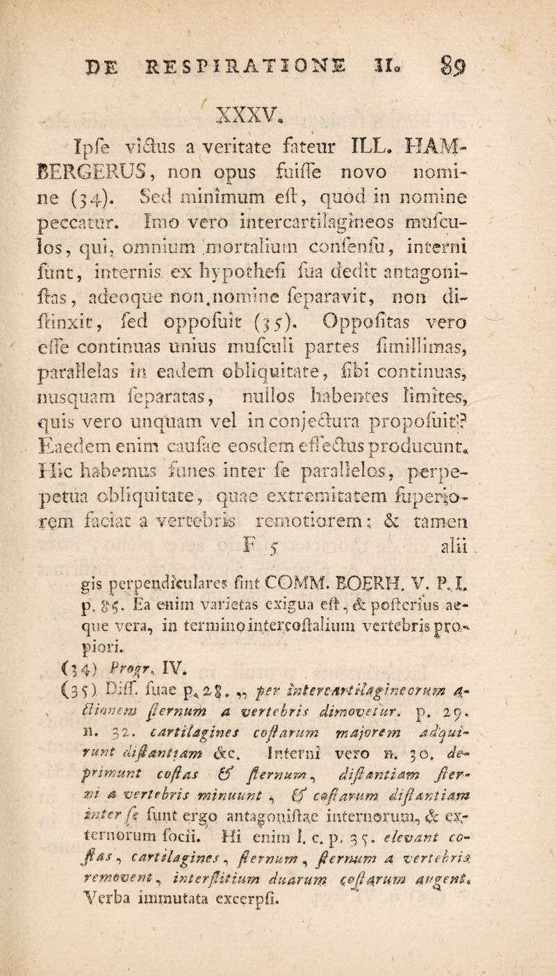 XXXV. Tpfe vidus a veritate fateur XLL. FIAM- BERGERUS, non opus fuifle novo nomi¬ ne (34). Sed minimum eft, quod in nomine peccatur. Imo vero intercartilagineos mufcu- los, qui, omnium mortalium confenfu, interni funt, internis ex hypothefl fua dedit antagoni- ftas, adeoqu-e non,nomine feparavit, non di¬ ffinxit, fed oppofuit (35). Oppofitas vero elfe continuas unius mufculi partes fimillimas, parallelas in eadem obliquitate, fibi continuas, nusquam leparatas, nullos habentes limites, quis vero unquam vel in conjedura propofiit’? Eaedem enim caulae eosdem efedus producunt* JL Hic habemus funes inter fe parallelas, perpe- petua obliquitate, quae extremitatem fuperio- rem faciat a vertebris remotiorem; & tamen F 5 alii - * . / gis perpendiculares Cmt COMM. BOERH. V. P,L p, Ea eniin varietas exigua eft, «& poftcrius ae¬ que vera, in termino intercoflaliuin vertebris pto,' piori. (3 4) Pro$r% IY. (35). DifT. fuac pc 2 §. „ fer intercArtilagincorum d- > ttionem fternum a vertebris dimovetur, p. 29. 11. 32. cartilagines cofarum majorem ad'qui- runt di dant tam &c4 Interni vero n. 50» de~ frimunt cofas ff fernum, difiantiam fter¬ vi a vertebris minuunt , (f c@fanum. difiantiam inter fe funt ergo antagoniftae internorum, «h ex¬ ternorum focii. Hi enim 1. c. p, 3^. elevant co- fas , cartilagines, f,ternum, fermim a vertebris; removent, interfitium duarum Qojlarum augente Verba immutata excerpli.