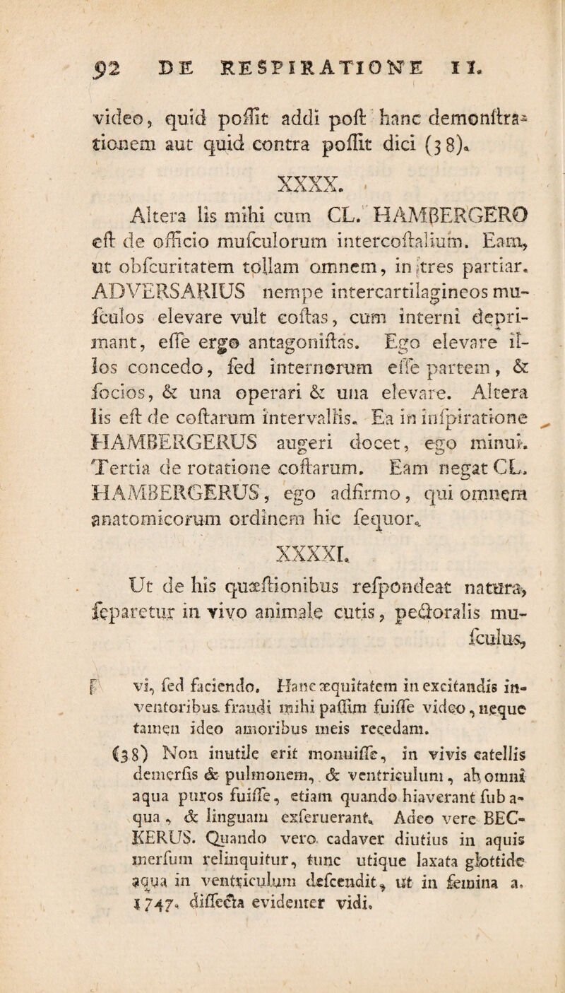 video, quid poillt addi poft hanc demonllra- donem aut quid contra poflit dici (38)» xxxx. • Altera lis mihi cum CL. HAMBERGERO effc de officio mufculorum mtercofhlium. Eam, ut oblcuritatem tollam omnem, inftres partiar. ADVERSARIUS nempe intercartilagineos mu~ fculos elevare vult collas, cum interni depri¬ mant, effe ergo antagoniftas. Ego elevare il¬ los concedo, fed internorum efie partem, & foclos, & una operari & una elevare. Altera lis eft de collarum intervallis. Ea in inlpiratione HAMBERGERUS augeri docet, ego minui. Tertia de rotatione collarum. Eam negat CL. HAMBERGERUS, ego ad firmo, qui omnem anatomicorum ordinem hic fequor„ XXXXL Ut de his quxfiionibus refpondeat natura, fcparetur in vivo animale cutis, peroralis mu- iculuq f vi, fed faciendo. Hanc aequitatem in excitandis in¬ ventoribus. fraudi mihi paffim fuifle video, neque tamen ideo amoribus meis recedam. (38) N011 inutile erit momiifle, in vivis catellis demerfis & pulmonem, & ventriculum, ah omni aqua puros fuilfe, etiam quando hiaverant fub a- qua , & linguam exferuerant. Adeo vere BEO KERUS. Quando vero cadaver diutius in aquis inerfum relinquitur, tunc utique laxata glottide 3OUa in ventriculum dcfcendit, ut in femina a. J747, diflc&a evidenter vidi.