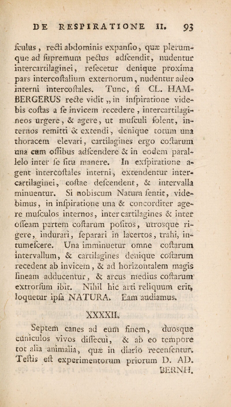 ieulus, redi abdominis expando , quas plerum¬ que ad fupreittum pe&us adfeendit, nudentur intercartilaginei, refecetur denique proxima pars intercodalium externorum, nudentur adeo interni intercodales. Tunc, fi CL. HAM- BERGERUS rede vidit •„ in infpiratione vide¬ bis codas a fe invicem recedere , intercartilagi¬ neos urgere, & agere, ut mufculi fblent, in¬ ternos remitti <k extendi , denique totum una thoracem elevari, cartilagines ergo codarum una cum oilibus adfcendere & in eodem paral¬ lelo inter ie fi tu manere. In exfpiratione a* gent intercoftales interni, extendentur inter* cartilaginei, codae deicendenf, & intervalla minuentur. Si nobiscum Natura fentit, vide¬ bimus, in infpiratione una & concorditer age¬ re mufculos internos, inter cartilagines & inter olleam partem codarum pofitos, Utrosque ri¬ gere, indurari, feparari in lacertos, trahi, in- tumefcere. Una imminuetur omne codarum intervallum, & cartilagines denique codarum recedent ab invicem, & ad horizontalem magis lineam adducentur, & arcus medius codarum' extrorfum ibit. Nihil hic arti reliquum eriq loquemr ipfa NATURA. Eam audiamus* XXXXIL Septem canes ad eurn finem, duos que cuniculos vivos di decui, & ab eo tempore tot alia animalia, quas in diario reCenfentuf-. TeiHs ell experimentorum priorum D. AD. BERNH.