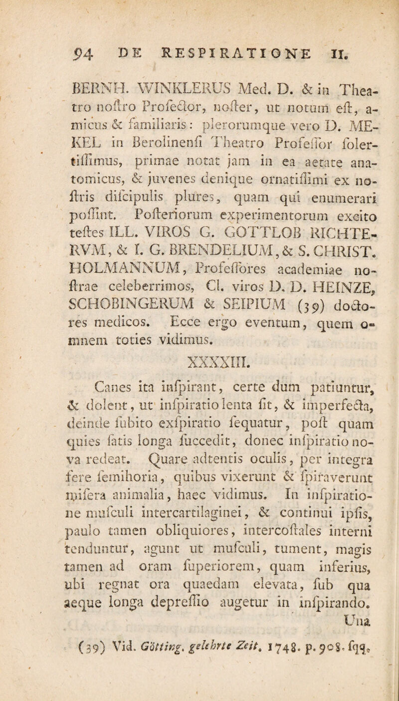 BERNH. WINKLERUS Med. D. & in Thea¬ tro noflro Profe&or, noder, ut notum eft, a- micus & familiaris: plerorumque vero D. ME- KEL in Berolinenfi Theatro Profeifor foler- liflimus, primae notat jam in ea aetate ana¬ tomicus, & juvenes denique ornatifiimi ex no- ilris difcipulis plures, quam qui enumerari poffint. Pofteriorum experimentorum excito tedes ILL. VIROS G. GOTTLOB RICHTE- RVM, & L G. BRENDELIUM, & S.CHRIST. HOLMANNUM, Profe flores academiae no- flrae celeberrimos, Cl. viros 1). D. HEINZE, SCHOBINGERUM & SEIPIUM (39) dodo- res medicos. Ecce ergo eventum, quem 0« innem toties vidimus. XXXXIII. Canes ita infpirant, certe dum patiuntur, & dolent, ut infpiratiolenta lit, & imperfeda, deinde ilibito exfpiratio fequatur, poft quam quies fatis longa iiiccedit, donec infpiratio no¬ va redeat. Quare adtentis oculis, per integra fere femihoria, quibus vixerunt & fpiraverunt lyifera animalia, haec vidimus. In infpiratio- ne mufculi intercartilaginei, & continui ipiis, paulo tamen obliquiores, intercoflales interni tenduntur, agunt ut mufculi, tument, magis tamen ad oram fuperiorem, quam inferius, ubi regnat ora quaedam elevata, fub qua aeque longa depreflio augetur in infpirando. Una (39) YicL G'6ttingt gehhrte Zcit. 1748» p. 90$, fq<p