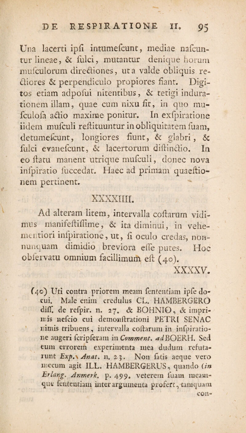 Una lacerti ipfi intumefcunt, mediae nafcun- tur lineae, & fulci, mutantur denique horum mufculorum dire£liones, ut a valde obliquis re¬ dderes & perpendiculo propiores fiant. Digi¬ tos etiam adpofui nitentibus, & tetigi indura- tionem illam, quae cum nixu fit, in quo mu- fculofa atfio maxime ponitur. In exfpiratione iidem mufculi refiituuntur in obliquitatem luam, detumefeunt, longiores fiunt, & glabri, & liilci evanefeunt, & lacertorum didin&io. In eo datu manent utri que mufculi, donec nova infpiratio fiiccedat. Haec ad primam quaeftio- nem pertinent. XXXXIIII. Ad alteram litem, intervalla codarum vidi¬ mus nianifediflime, & ita diminui, in veiie- mentiori infpiratione, ut, fi oculo credas, non- nunquam dimidio breviora elfe putes. Hoc obfervatu omnium facillimum ed (40). xxxxv. (40) Uti contra priorem meam fententiam ipfe do¬ cui. Male enim credulus CL. HAMBERGERO diff. de refpir. n. 27. & BOHNIO, <!k impri¬ mis nefeio cui demonftrationi PETRI SENAC nimis tribuens, intervalla collarum in infpiratio¬ ne augeri fcripferam in Comment. WBOERH. Sed eum errorem experimenta mea duduin refuta¬ runt Exp.\ sinat. 11. 23. Non fatis aeque vero mecum agit ILL. HAMRERGERUS, quando (in Erlctng. Anrnerk. p. 499. veterem diam meam- que lenteutiam inter argumenta profert,, tamquam con-