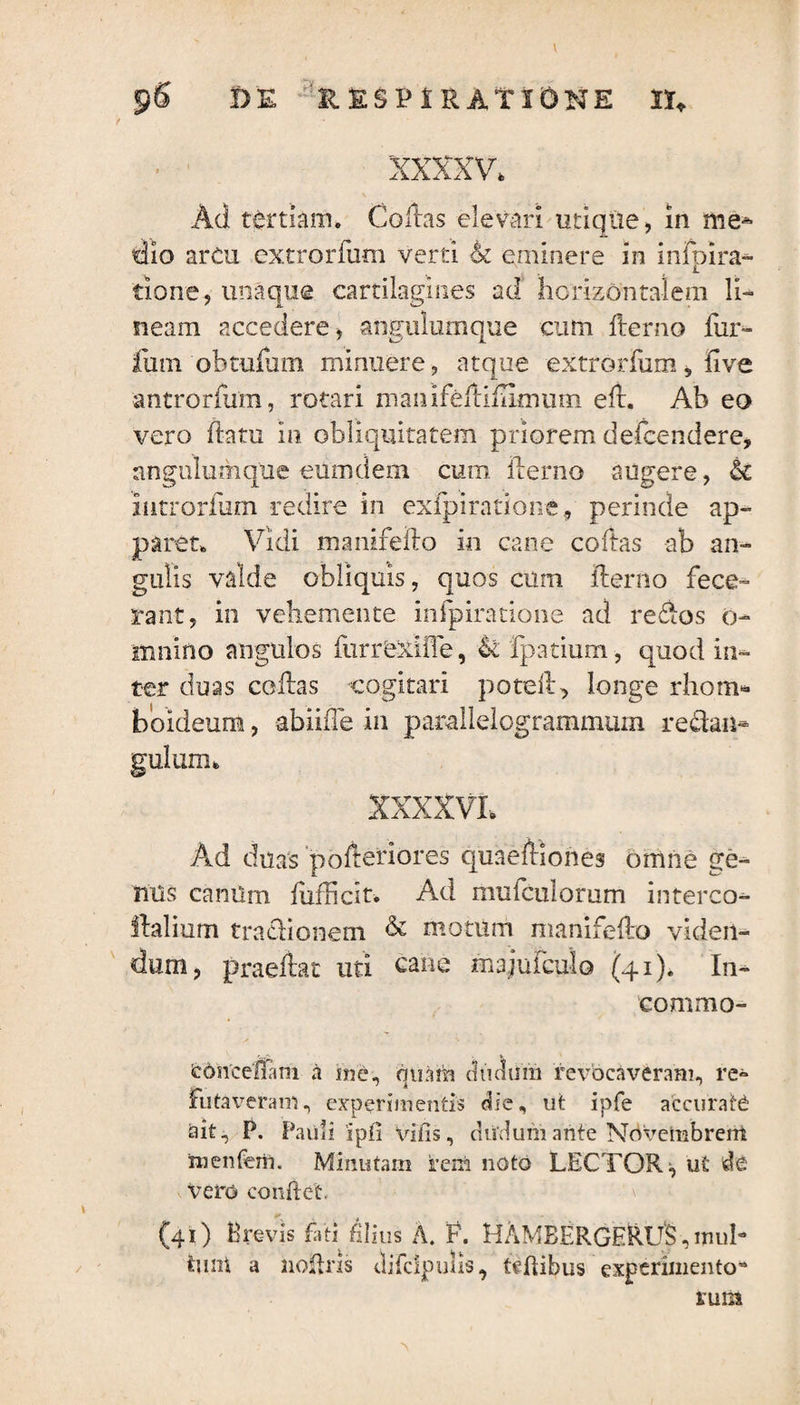 pS DE RESPIRATIONE II» xxxxv. Ad tertiam. Collas elevari utique, in me» dio arcu extrarium verti 4t eminere in infpira» tione, una que cartilagines ad horizontalem li¬ neam accedere, angulurnqtie cum fterno fur- fu m oh tufam minuere, atque extrorfum, five antrorfum, rotari manifefliflimuni eft. Ab eo vero flatu in obliquitatem priorem defcendere, angulumque eumdem cum ilerno augere, & introrfum redire in exfpiratione, perinde ap¬ paret. Vidi manifelto in cane codas ab an¬ gulis valde obliquis, quos cum ilerno fece¬ rant, in vebemente infpiratione ad redos o- siinino angulos furrexiiTe, &£ Ratium, quod in¬ ter duas collas cogitari potuit, longe rhom¬ boideum , abiiffe in parallelogrammum re&an* gulum. XXXXVL Ad duas pofteriores quaefliones omne ge¬ nus camim fiifficit* Ad mufculorum interco- llalium fractionem & motum manifelto viden¬ dum, praeftat uti cane majufcu-lo (41). In- commo- fedncelam a me, quam d tinum revocaveram, re¬ futaveram , experimenti» die, ut ipfe accurate ait, P. Pauli ipf! vilis, cludum ante Novembrem nienferii. Minutam rem noto LECTOR;, u£ de vero confiet. (41) Brevis fati filius A. F. HAMBERGERI/S , mub tunt a noftris tlifclpulis, ttftibus experimento* rura