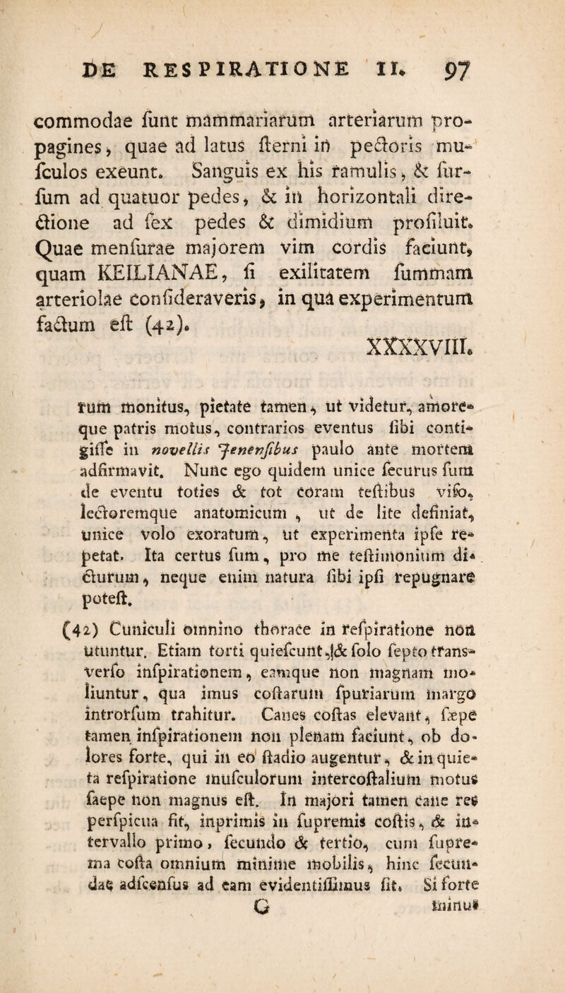 commodae fune mammariarum arteriarum pro¬ pagines » quae ad latus fterni in pedoris mu- fculos exeunt. Sanguis ex his ramulis > & fur- fum ad quatuor pedes , in horizontali dire- dione ad fex pedes & dimidium profluit* Quae menfurae majorem vim cordis faciunt» quam KEILIANAE, fi exilitatem fummam arteriolae confideraveris» in qua experimentum fadum eft (42)» xxxxvnr* tum monitus, pietate tamen» ut videtur, amore® que patris motus, contrarios eventus tibi conti- giffe in novellis *Jenenfibu,s paulo ante mortem adfirmavit. Nunc ego quidem unice fecurus fum de eventu toties & tot coram teftibus vifcu iectoremqlie anatomicum , ut de lite definiat, unice volo exoratum, ut experimenta ipfe re¬ petat. Ita certus fum, pro me teftimonium di* durum, neque enim natura tibi ipti repugnare poteft. (42) Cuniculi omnino thorace in refpiratione non Utuntur. Etiam torti quiefcunt,J& folo fepto tfans- verfo infpirationem, eamque non magnam mo* liuntur, qua imus coftarum fpuriarum margo introrfum trahitur. Canes coftas elevant, fepe tamen infpirationem non plenam faciunt, ob do¬ lores forte, qui ili eo ftadio augentur, & in quie¬ ta refpiratione mufculorum intercoftalium motutf faepe tion magnus eft. In majori tamen cane re* perfpicua fit» inpriinis in fupremis coftis, & in* tervallo primo > fecundo <& tertio, cum fupre- ma cofia omnium minime mobilis, hinc fecun¬ dae adfcenfus ad eam evidentiflimus fit6 Si torte Q ininu»