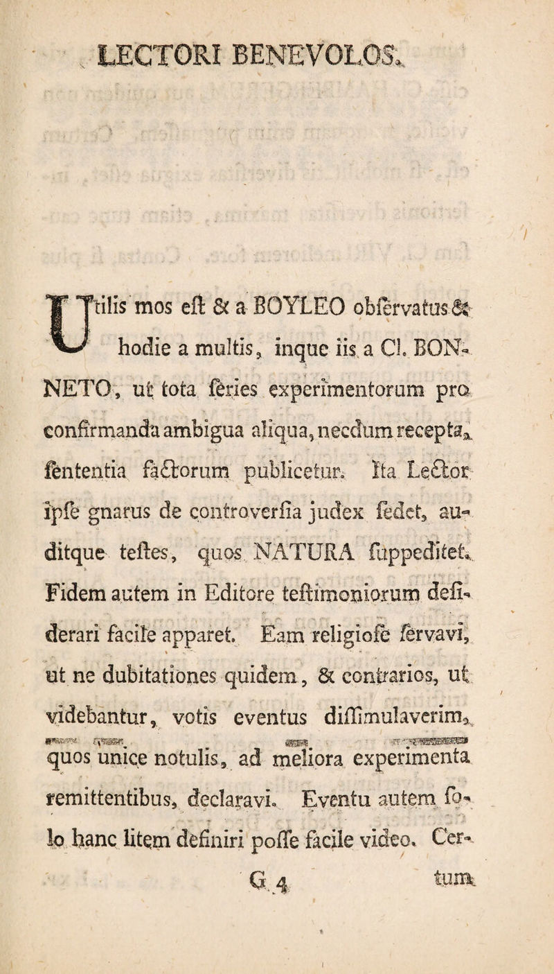 LECTORI BENEVOLOS. Utilis mos eft 8t a BOYLEO oblervatusfe hodie a multis* inqtie iis a CL BON- . < NETO, ut tota feries experimentorum pro confirmanda ambigua aliqua, necdum recepta* fententia fa£torum publicetur. Ita Leftor ipfe gnarus de controverfia judex ledet, au- ditque teftes, quos NATURA fuppeditet. » * • Fidem autem in Editore teftimoniprum defi- derari facite apparet. Eam religiofe fervavi, i • * *'■>' et ne dubitationes quidem * & contrarios, ut videbantur, votis eventus diflimulaverirn* quos unice notulis, ad meliora experimenta remittentibus, declaravi» Eventu autem fo* !o hanc litem definiri poffe facile video» Cer-