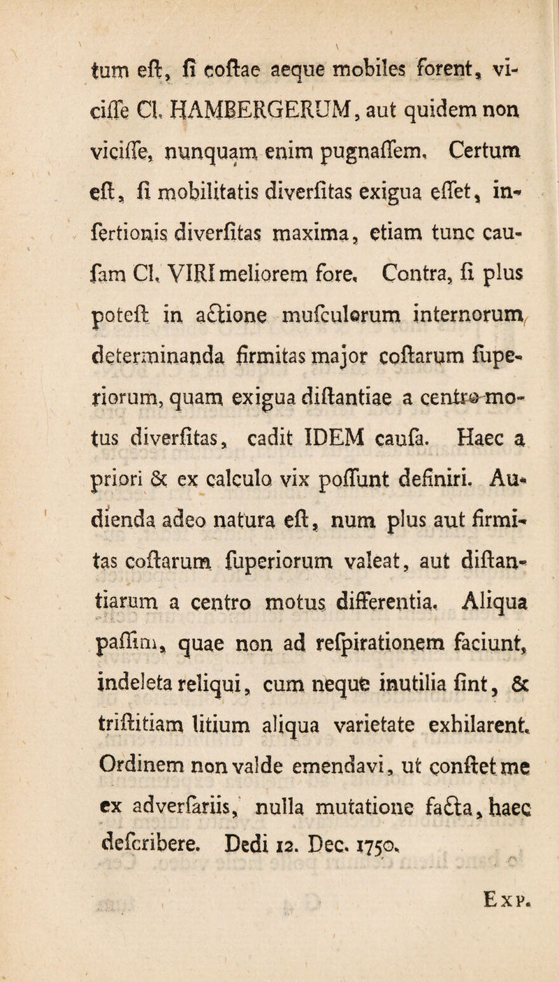 tam eft, fi coftae aeque mobiles forent, vi- ciffe CL HAMBERGERUM, aut quidem non viciffe, nunquam enim pugnaffem, Certum eft, fi mobilitatis diverfitas exigua effet, in* fertionis diverfitas maxima, etiam tunc cau- fam Cl. VIRI meliorem fore. Contra, fi plus poteft in actione mufculorum internorum^ determinanda firmitas major coftarum fiipe* riorum, quam exigua diftantiae a ceni» mo¬ tus diverfitas, cadit IDEM caufa. Haec a priori 6c ex calculo, vix poffunt definiri. Au* dienda adeo natura eft, num plus aut firmi-» tas coftarum fuperiorum valeat, aut diftan* tiarum a centro motus differentia, Aliqua paftim, quae non ad refpirationem faciunt, indeleta reliqui, cum nequfc inutilia fint, 5c triftitiam litium aliqua varietate exhilarent Ordinem non valde emendavi, ut conflet me ex adverfariis, nulla mutatione fa£ta,haec defcribere. Dedi 12. Dec. 1750, Exp.