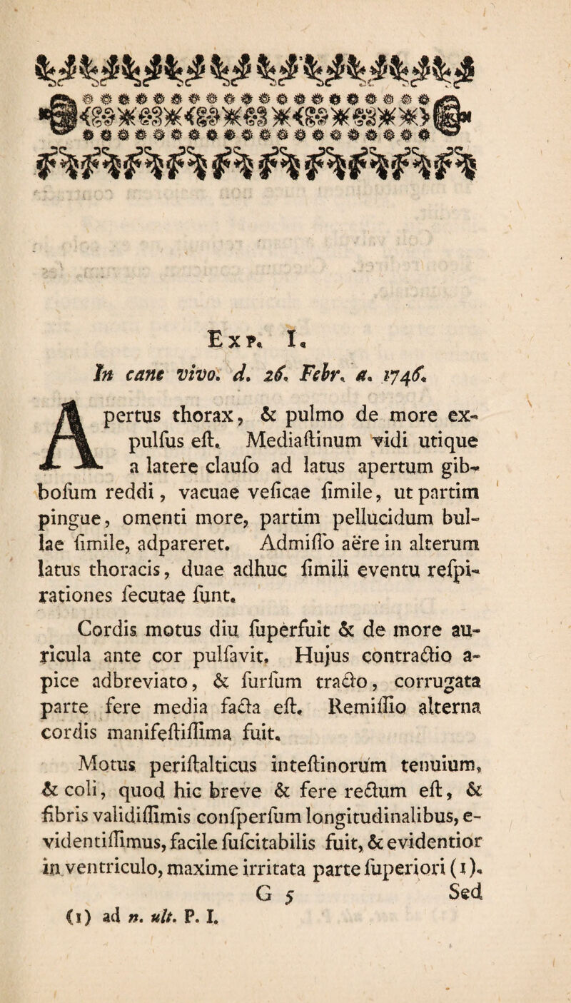 jf» <•/?»« vivo. d. 16. Felr, a. 174 f. Apertus thorax, & pulmo de more ex- pulfus eft, Mediaftinum vidi utique a latere claufo ad latus apertum gib^ bofum reddi, vacuae veficae fimile, utpartim pingue, omenti more, partim pellucidum bul¬ lae fimile, adpareret. Admiffo aere in alterum latus thoracis, duae adhuc fimili eventu refpi- rationes fecutae funt. Cordis motus diu fuperfuit & de more au¬ ricula ante cor pulfavit. Hujus contrario a- pice adbreviato, & furliim trado, corrugata parte fere media fada eft. Remiftio alterna cordis manifeftiHima fuit. Motus periftalticus inteftinorum tenuium, & coli, quod hic breve & fere redum eft, & fibris validiflimis confperfum longitudinalibus, e- videntiftimus, facile fufcitabiiis fuit, & evidentior in ventriculo, maxime irritata parte fuperiori (i )* G 5 Sed (1) ad n. ult. P. I.