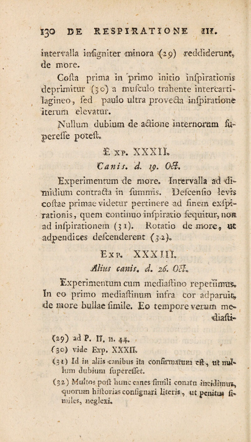 intervalla insigniter minora '(29) reddiderunt de more. Coda prima in 'primo initio infpirationls deprimitur (3 o) a mufculo trahente intercarti¬ lagineo, fed paulo ultra pro ve da iofpiratione iterum elevatur. Nullum dubium de actione internorum fu- perede poted. E xp. XXXIL € ani s. d. ij}. OcL Experimentum de more. Intervalla ad di¬ midium contrada In fiummis. Defcendo levis codae primae videtur pertinere ad finem exspi¬ rationis, quem continuo infpiratio Sequitur, no» ad infpirationeih (31). Rotatio de more, adpendices defenderent (3 2)« Exp. XXX IIT. Alius canis. d. 26. Oct* Experimentum cum mediadino repetfimmc In eo primo mediadinum infra cor adparuk, de more bullae fimile. Eo tempore verum me- diafti- ✓ (29) ad P. IT, n. 44. fe) vide Exp. XXXIX» <30 Id in aliis -canibus ita confklntfttiKi eH , ut nui* limi dubium fuperdXet. (32) Multos poti hunc canes fitnili conatu iheidimim. quorum hiltorias coniignari literis , ut penitus fi¬ ndes, neglexi.
