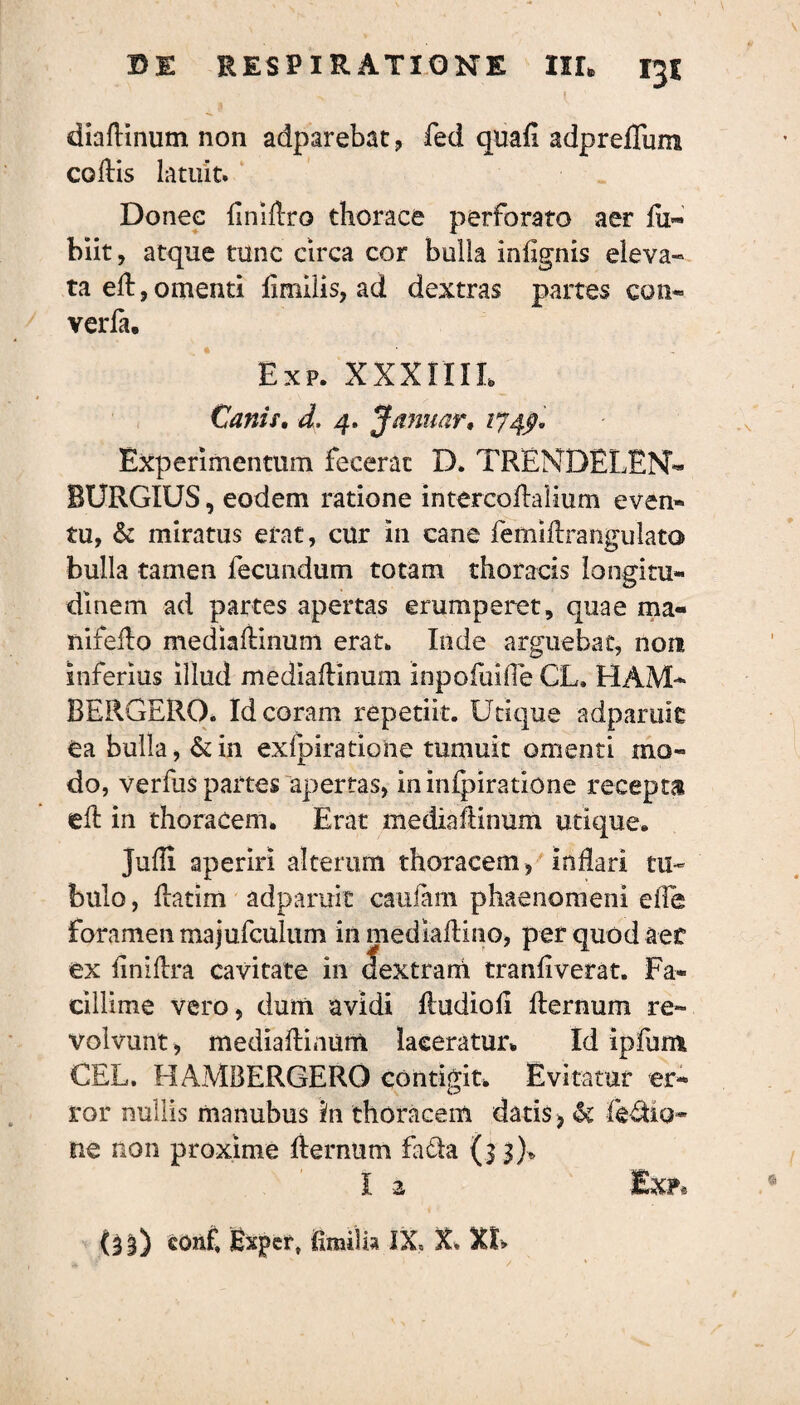 diallinum non adparebat, fed quali adpreflura collis latuit» Donee liniltro thorace perforato aer lu« biit, atque tunc circa cor bulla infignis eleva¬ ta eft,omenti limilis, ad dextras partes coti- verfa, Exp. XXXIIIL Canis. d. 4. J a nuar, 174$, Experimentum fecerat D. TRENDELEN- BURGIUS, eodem ratione intercoAalium even- tu, & miratus erat, cur in cane femiArangulata bulla tamen fecundum totam thoracis longitu¬ dinem ad partes apertas erumperet, quae ma¬ nifolio mediallinum erat. Inde arguebat, non inferius illud mediallinum Inpofuifle CL. HAM* BERGERO. Id coram repetiit. Utique adparuit ea bulla, &in exfpiratione tumuit omenti mo¬ do, verliis partes apertas, in inspiratione recepta ell in thoracem. Erat mediallinum utique. Jufli aperiri alteram thoracem , inflari tu¬ bulo, flatim adparuit caufani phaenomeni efle Foramen majufculum in mediaflino, per quod aef ex linillra cavitate in (fextrani tranflverat. Fa¬ cillime vero, dum avidi Hudioli llernum re¬ volvunt , mediallinum laceratur* Id ipfunt CEL. HAMBERGERO contigit» Evitatur er¬ ror nullis manubus in thoracem datis > & ne non proxime ilernum Fadfca (33)* I 2. Exp®