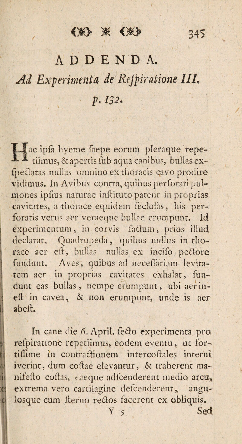 / 34> ADDENDA. Ad Experimenta de Refpiratione UL p.132. t \ , TJTac ipfa hyeme faepe eorum pleraque'repe- -*• tiimus, & apertis fub aqua canibus, bullas ex- fpeclatas nullas omnino ex thoracis qavo prodire vidimus. In Avibus contra, quibus perforati pul¬ mones ipfius naturae inftituto patent in proprias cavitates, a thorace equidem feclulas, his per¬ foratis verus aer veraeque bullae erumpunt. Id experimentum, in corvis fadum, prius illud declarat. Quadrupeda, quibus nullus in tho¬ race aer eft, bullas nullas ex incifo pedore fundunt. Aves, quibus ad neceflariam levita¬ tem aer in proprias cavitates exhalat, fun¬ dunt eas bullas, nempe erumpunt, ubi aer in¬ ii eft in cavea, & non erumpunt, unde is. aer h abeft. In cane die 6. April. fedo experimenta pra | refpiratione repetiimus, eodem eventu, ut for- tiftime in contra&ionem intercoftales interni Ii iverint, dum coftae elevantur, & traherent ma- * :h nifefto coftas, e aeque adfcenderent medio, arce* » extrema vero cartilagine defcenderent,, angu¬ ei losque cum fterno re&os facerent ex obliquis* Y 5 Sed