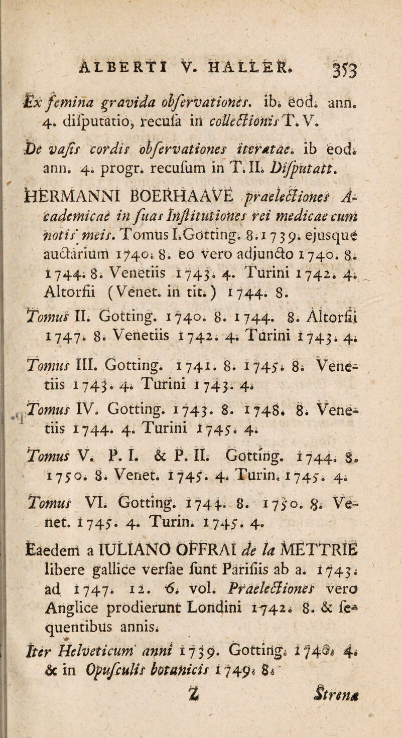 £x femina gravida olfervationcs. ib* eod; ann. 4. difiputatio, recula iii colleEUortisT. V. I De vafis cordis obfervationes iteratae. ib eod* ann. 4. progr. recufum in TJL Difputatt. tlERMANNI BOERHAAVE praektiiones A~ c ademi eae in fuas Inflitutiones rei medicae cum notis meis. Tomus LGottirig. 8.1739. ejusqu£ auctarium 1^404 8. eo Vero adjundo 1740. 8. 1744. 8. Venetiis 17434 4. Turini 17424 4. Altorfii (Veiiet. iii titi) 1744.8. Tomus II. Gotting. 1740. 8. 1744. 8. Altorfii 1747. 8. Venetiis 1742. 44 Turini 17434 44 Tomus III. Gotting. 1741. 8. 17454 84 Vene» tiis 1743. 4. Turini 1743. 44 Tomus IV. Gotting. 1743. 8. 1748. 8. Vene« tiis 1744. 4. Turini 1745. 4. Tomus V. P. I. & P. II. Gotting. 1744. 3® 1750. 8. Venet. 1745. 4. Turin, 1745. 44 Tomus VI. Gotting. 1744. 8. 1750. §. Ve¬ net. 1745. 4. Turin. 1745. 4. : Eaedem a IULIANO OfFRAI de la MfiTTRIE libere gallice verlae iunt Farifiis ab a. ttf4$i ad 1747. 12. *6i vol. Praelectiones vero Anglice prodierunt Londini 17424 8. &: fe* quentibus annisi Iter Helveticum anni 1739. Gotting^ i 74^ 4* & in Opufculis botanicis 1749« 8*' Strena