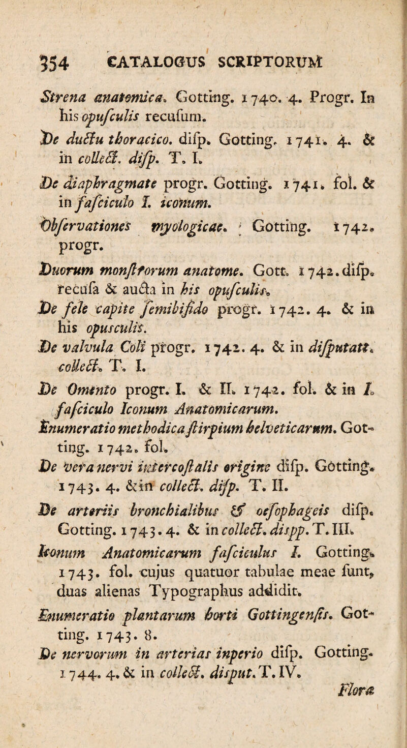 Strena anatomica» Gotting. 1740. 4. Progr. In liisopufculis recufum. De duEtu thoracico. difp. Gotting. 1741» 4. St in colleffi. difp. T. I. De diaphragmate progr. Gotting. 1741* fol. & in fafci culo I. iconum. Dbfervationes tnj/oiogicae. ; Gotting. 1742. progr. Duorum monjlforum anatome. Gotc. 1742. difp. fecufa & au da in his opufculic* De fele capite femibifido progr. 1742. 4. & m his opusculis. De valvula Coli progr. 1742. 4. St in difputatti collecL T. I. De Omento progr. I. St II, 1742. fol. & in L fafciculo Iconum Anatomicarum. Enumeratio methodicaftirpium helveticarnm. Got¬ ting. 1742. fol. De ‘vera nervi inter coft alis origine difp. Gotting. 1743. 4. St in colle Si. difp. T. II. De arteriis bronchialibus tS oefophageis difp* Gotting. 1743.4. St in colle EI. dispp. T. IIL leonum Anatomicarum fafcicidus I. Gotting». 1743. fol. cujus quatuor tabulae meae funt> duas alienas Typographus addidit. Enumeratio plantarum horti Gottingenfis. Got¬ ting. 1743. 8. De nervorum in arterias inperio difp. Gotting. 1 744. 4, St in colle5$. disput. T. IV. Floret,