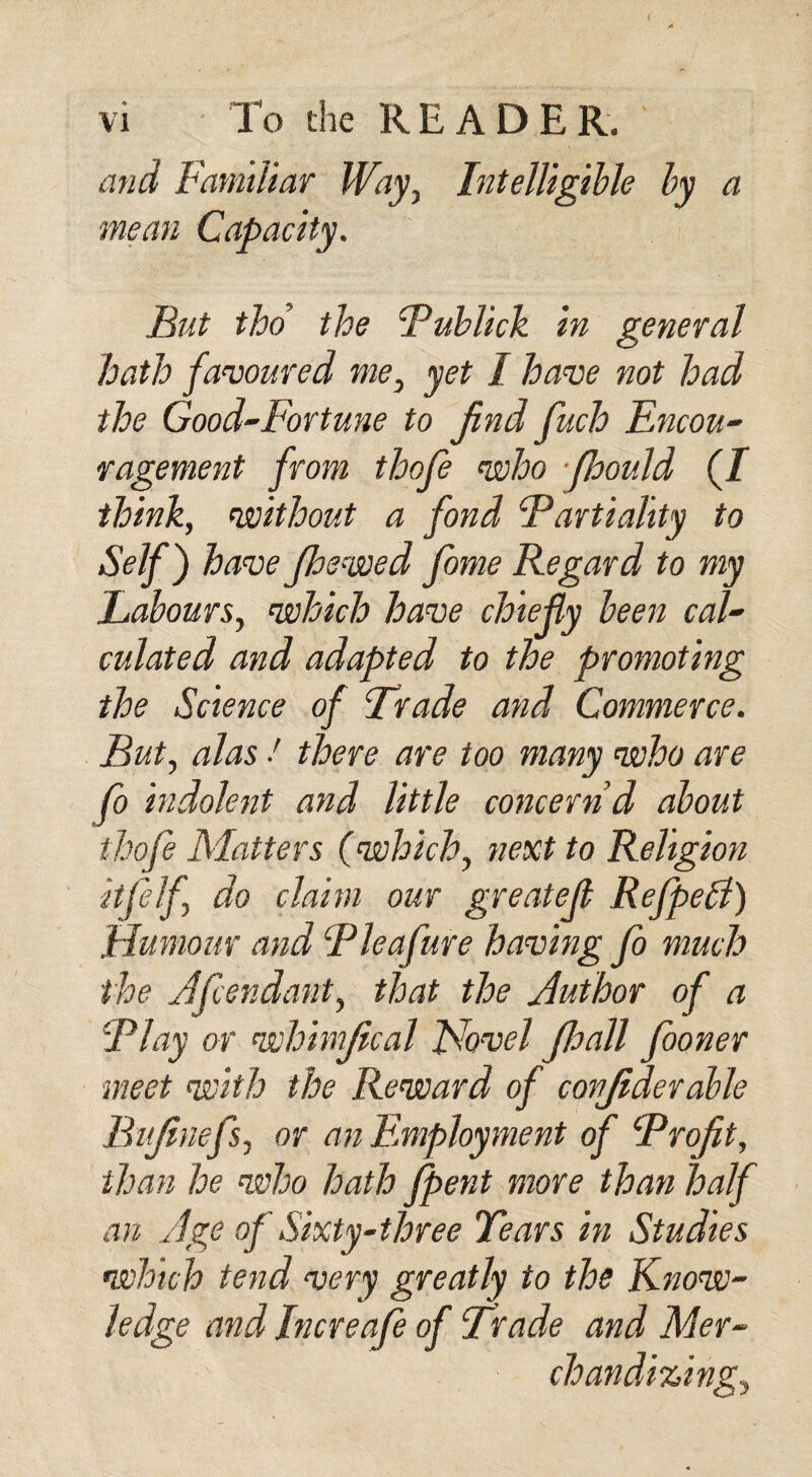 and Familiar Way, Intelligible by a mean Capacity. But tho the 'Publick in general hath favoured me, yet I have not had the Good-Fortune to find fuch Encou¬ ragement from thofe who jhould (I think, without a fond Partiality to Self) have Jhewed fome Regard to my Labours, which have chiefly been cal¬ culated and adapted to the promoting the Science of Evade and Commerce. But, alas ■' there are too many who are fo indolent and little concern d about thofe Matters (which, next to Religion itfelf do claim our greatejl RefpeB) Humour and Pleafure having fo much the Afcendant, that the Author of a Play or whimfical Novel Jhall fooner meet with the Reward of confiderable Bufinefs, or an Employment of Profit, than he who hath fpent more than half an Age of Sixty-three Tears in Studies which tend very greatly to the Know¬ ledge and Increafe of Trade and Mer¬ chandizing,