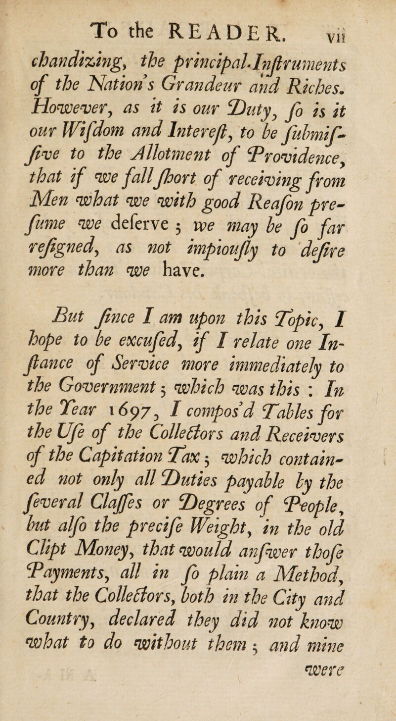 chandizing, the principal Inflruments of the Nations Grandeur and Riches. However, as it is our ‘Duty, Jo is it our Wifdom and lnterejl, to be fubmif- five to the Jllotment of !Providence. that if we fall Jhort of receiving from Men what we with good Reafon pre¬ fume we deferve 3 we may be fo far rejigned, as not impioujly to defire more than we have. But fnce I am upon this Topic, I hope to be excufed, if / relate one In¬ flame of Service more immediately to the Government 5 which was this : In the Tear 1697, I compos’d Tables for the Ufe of the Collectors and Receivers of the Capitation Tax 3 which contain¬ ed not only all Duties payable by the feveral Clajfes or Degrees of Teople, but alfo the precife Weight, in the old Clipt Money, that would anfwer thofi cjPayments, all in fo plain a Method, that the Collectors, both in the City and Country, declared they did not know what to do without them 3 and mine were