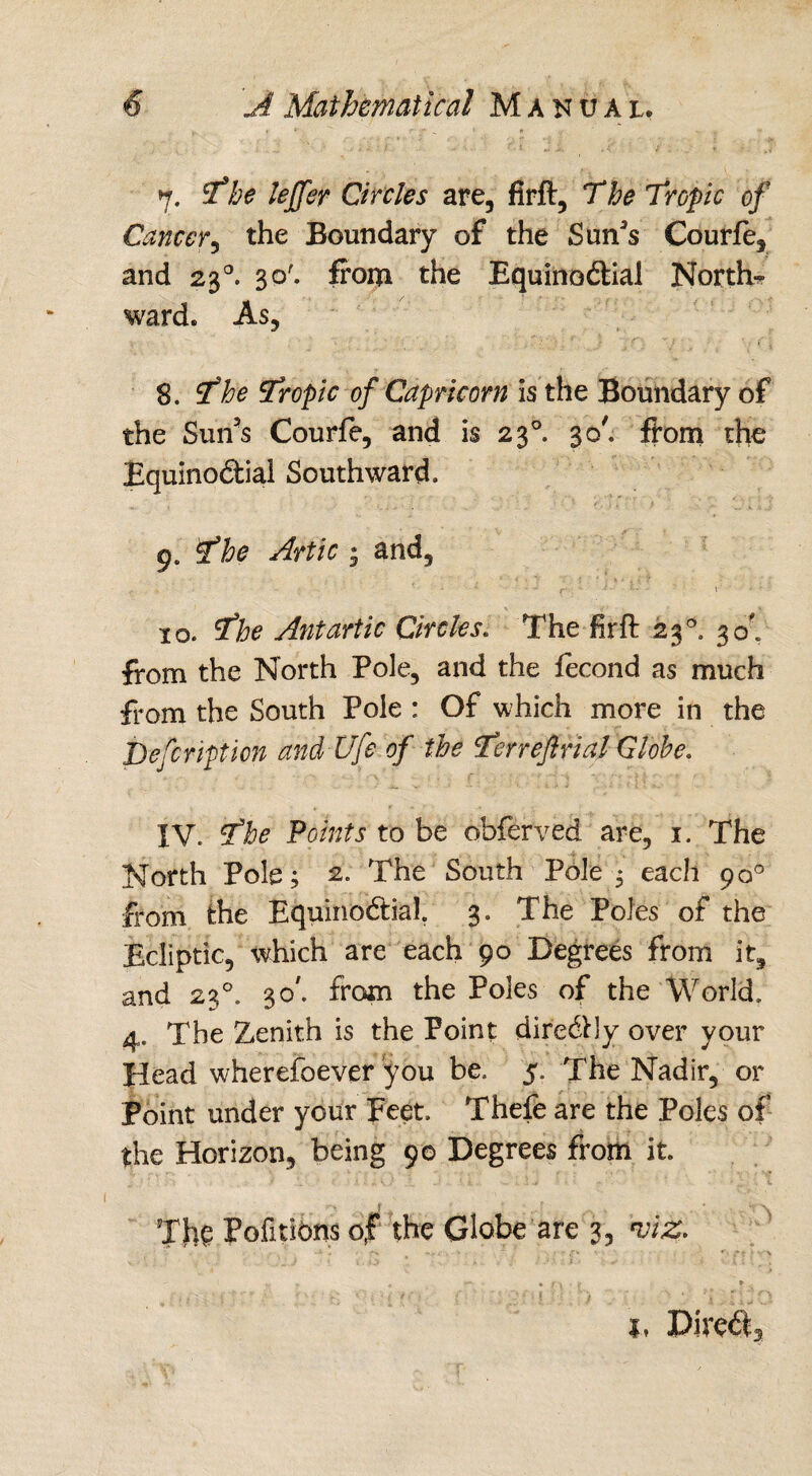 7. The lejfer Circles are, firft, The Tropic of Cancer, the Boundary of the Sun’s Courfe, and 230. 30'. from the Equinoftial North* ward. As, 8. The Tropic of Capricorn Is the Boundary of the Sun’s Courfe, and is 230. 30', from the Equinoctial Southward. : , ' •  i A.' T' *. \ ' 9. The Artie • and, - r ■* * * r 10. The Antartic Circles. The firft 230. 30', from the North Pole, and the fecond as much from the South Pole : Of which more in the jDefeription andUfe of the Terr eftrial Globe. IV. The Points to be obferved are, 1. The North Pole; 2. The South Pole ; each 90° from the EquinoCtial. 3. The Poles of the Ecliptic, which are each 90 Degrees from it, and 230. 30'. from the Poles of the World. 4. The Zenith is the Point dire&ly over your Head wherefoever you be, 5. The Nadir, or Point under your Feet. Thefe are the Poles of the Horizon, being 90 Degrees from it. ■ - •. / 1 t . .■ a •• * ^ v The Pofitibns of the Globe are 3, viz. - # [ ) f 1, Pire$5