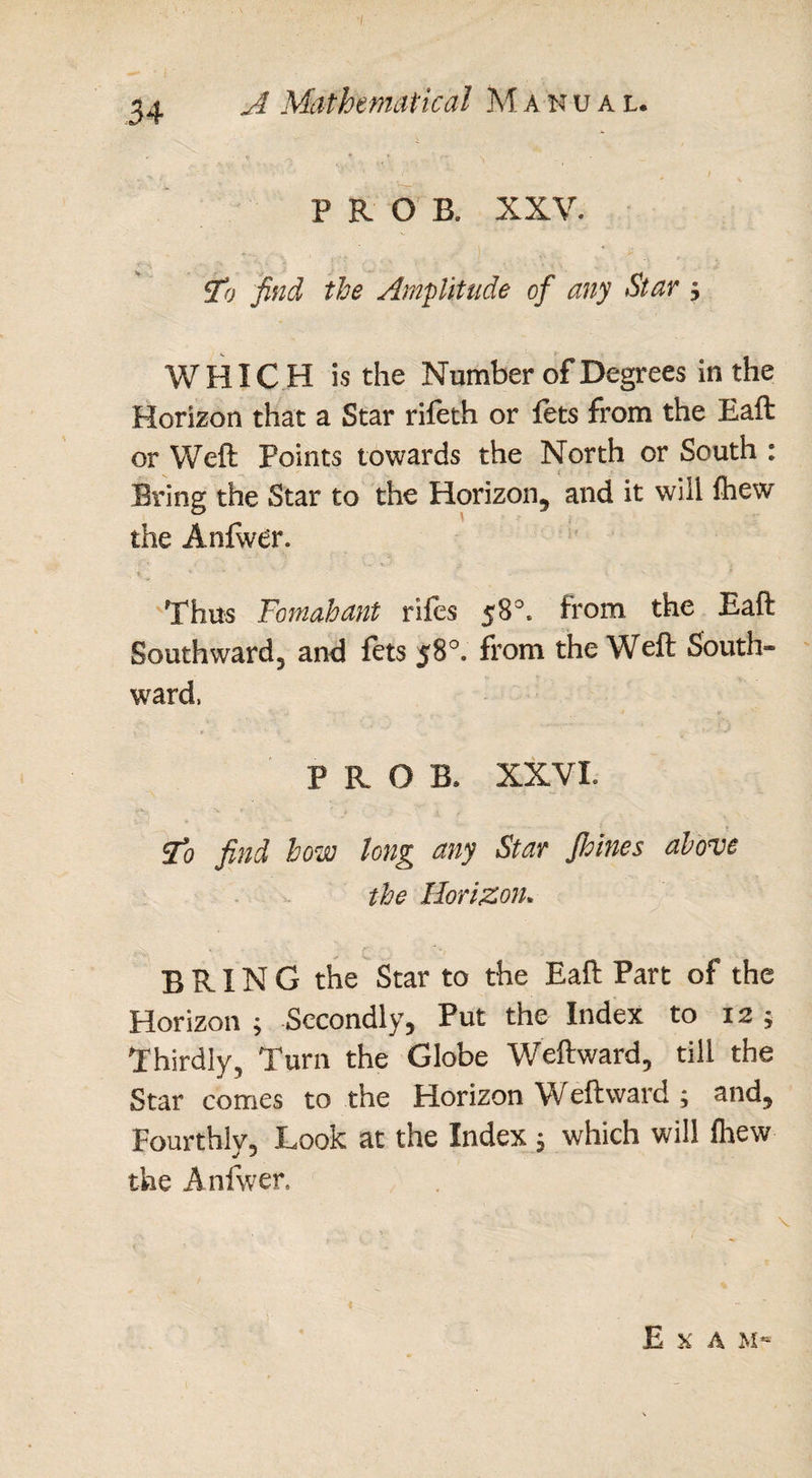, PROB, XXV. go find the Amplitude of any Star 5 WHICH is the Number of Degrees in the Horizon that a Star rifeth or fets from the Eaft or Weft Points towards the North or South : Bring the Star to the Horizon, and it will fliew the Anfwer. Thus Fomahant rifes 58°. from the Eaft Southward, and fets 58°, from the Weft South¬ ward, P R O B. XXVL Sto find how long any Star Jhines above the Horizon. BRING the Star to the Eaft Part of the Horizon ; Secondly, Put the Index to 12; Thirdly, Turn the Globe Weftward, till the Star comes to the Horizon Weftward ; and. Fourthly, Look at the Index , which will fhew the Anfwer. E X A M~