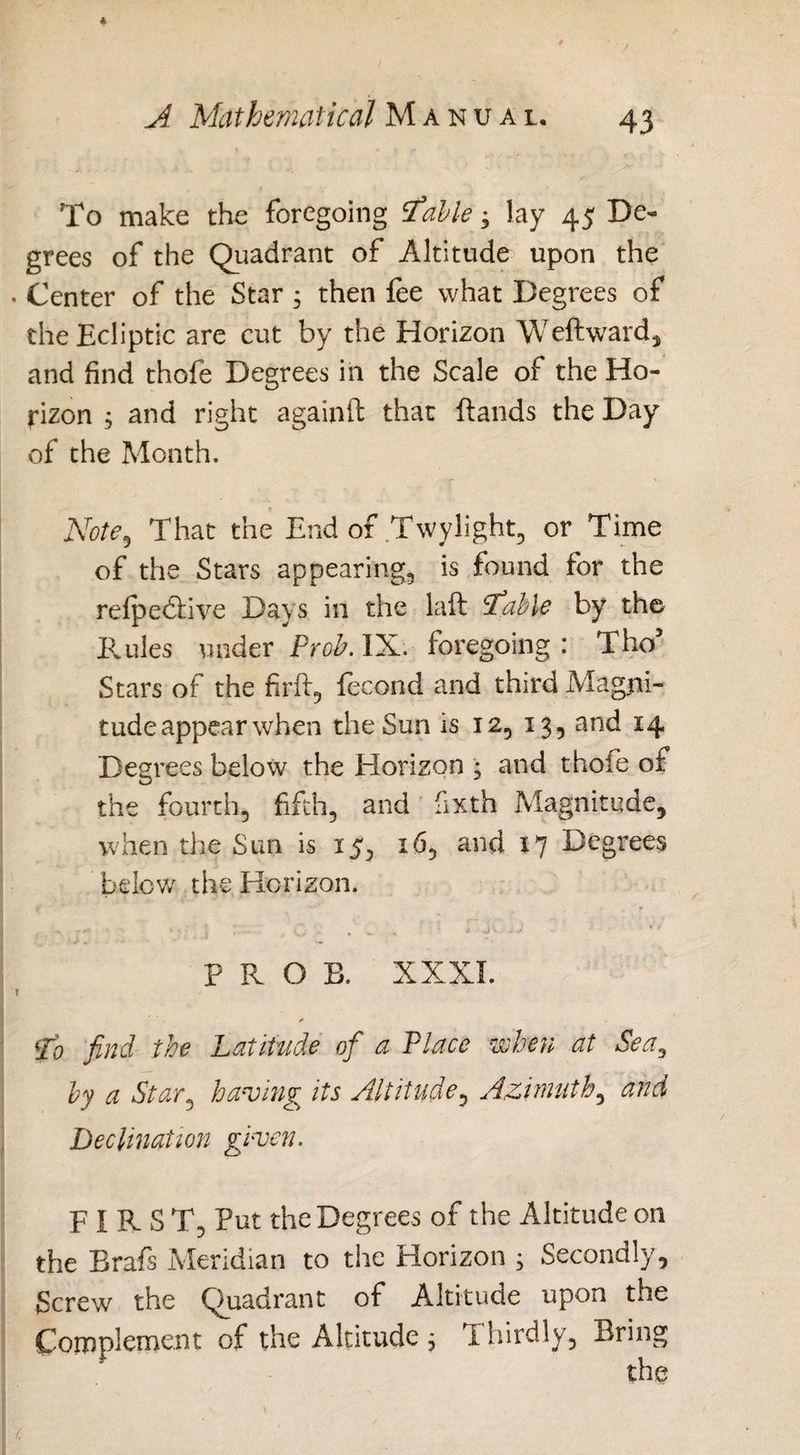 To make the foregoing table; lay 45 De« grees of the Quadrant of Altitude upon the Center of the Star 5 then fee what Degrees of the Ecliptic are cut by the Horizon Weftward, and find thofe Degrees in the Scale of the Ho¬ rizon 3 and right againif that (lands the Day of the Month. Note, That the End of Twylight, or Time of the Stars appearing, is found for the refpedlive Days in the lafl table by the Rules under Proh. IX. foregoing: Tho5 Stars of the firft, fecond and third Magni¬ tude appear when the Sun is 12, 13, and 14 Degrees below the Horizon • and thofe of the fourth, fifth, and fixth Magnitude, when the Sun is 15, 16, and 17 Degrees below the Horizon. PROS. XXXI. * to find the Latitude of a Place when at Sea, by a Star, having its Altitude, Azimuth, and Decimation given. F I R- S T, Put the Degrees of the Altitude on the Brafs Meridian to the Horizon j Secondly, Screw the Quadrant of Altitude upon the Complement of the Altitude , Thirdly, Bring