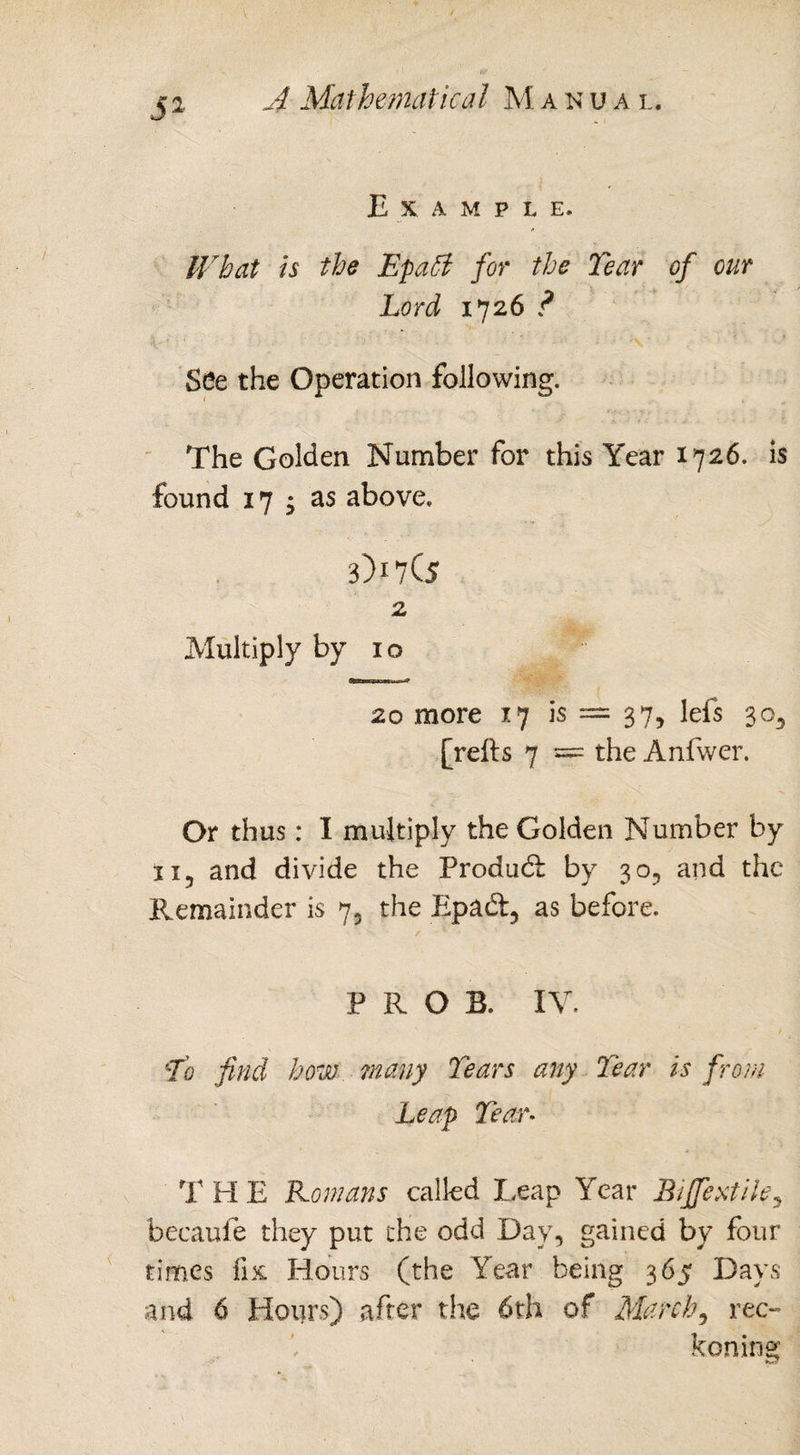 E X A M P L E. IVhat is the Epaffi for the Tear of our Lord 1726 ? See the Operation following. The Golden Number for this Year 1726. is found 17 ; as above. 3)17(5 2 Multiply by 10 20 more 17 is — 37, Ids 30, [refts 7 s= the Anfwer. Or thus: I multiply the Golden Number by 115 and divide the Product by 30, and the Remainder is 75 the Epad, as before. PROS. IV. To find how many Tears any Tear is from Leap Tear. T PI E Romans called Leap Year Bifextile5 becaufe they put the odd Day, gained by four times fix Hours (the Year being 365 Days and 6 Hours) after the 6th of March, rec¬ koning