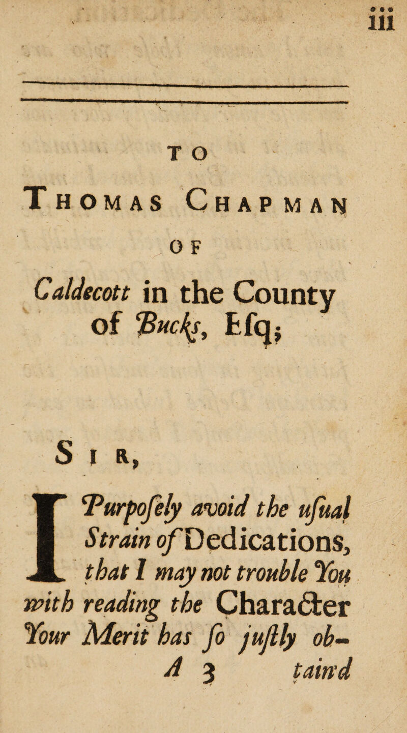 of Efq. Sir, ITurpofely avoid the ufual Strain o/Dedications, that 1 may not trouble You with reading the Character Your Merit has fo jujlly oh- A 3 tain'd
