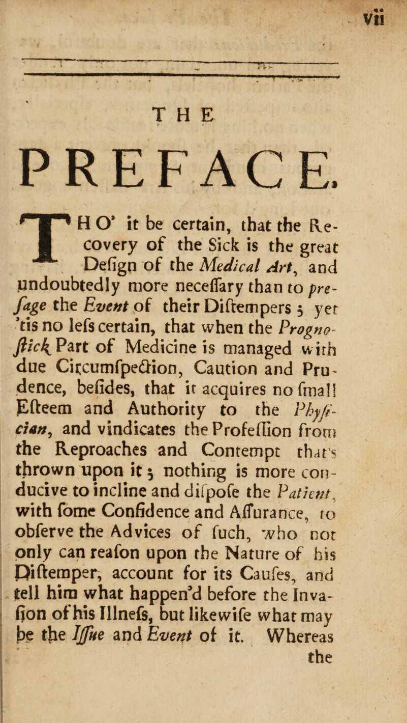 *rr y ''•* THE PREFACE. TH O’ it be certain, that the Re¬ covery of the Sick is the great Defign of the Medical Art, and undoubtedly more neceflary than to pre- fage the Event of their Diftempers 5 yer 'tis no lefs certain, that when the Prog no flick,Part of Medicine is managed with due Citcumfpe&ion, Caution and Pru¬ dence, befides, that it acquires no fmal! Efteem and Authority to the Phyfi- ciati, and vindicates the Profellion front the Reproaches and Contempt that? thrown upon it 5 nothing is more con¬ ducive to incline and diipofe the Patient, with fome Confidence and A durance, to obferve the Advices of fuch, who not only can reafon upon the Nature of his Piftemper, account for its Caufes, and tell him what happen’d before the Inva- fion of his Illnefs, but likewife what may be the Ijflte and Event of it. Whereas