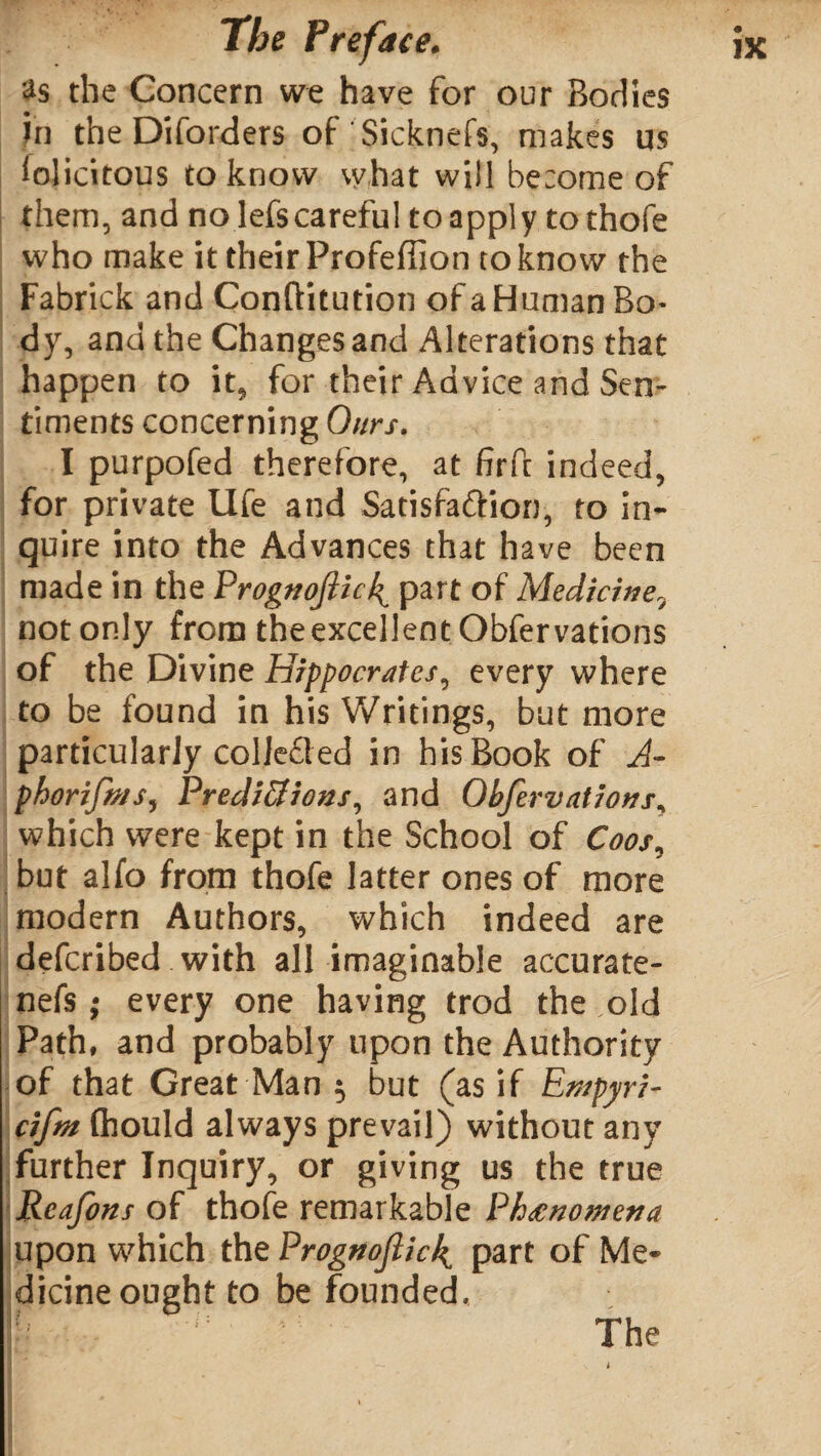 2s the Concern we have for our Bodies in the Diforders of Sicknefs, makes us felicitous to know what will become of them, and no lefscareful to apply to thofe who make it their Profeffion to know the Fabrick and Conftitution of a Human Bo* dy, and the Changes and Alterations that happen to it, for their Advice and Sen¬ timents concerning Ours. I purpofed therefore, at firft indeed, for private Ufe and Satisfa&ion, to in- qu ire into the Advances that have been made in the Prognojiicf part of Medicine9 not only from the excellent Obfervations of the Divine Hippocrates, every where to be found in his Writings, but more particularly collected in his Book of A- phorifn/s, Predictions, and Obfervations, which were kept in the School of Coos, but alfo from thofe latter ones of more modern Authors, which indeed are deferibed with all imaginable accurate¬ nds ; every one having trod the old Path, and probably upon the Authority of that Great Man $ but (as if Empyri- cifm fliould always prevail) without any further Inquiry, or giving us the true Reafons of thofe remarkable Phenomena upon which the Prognofick^ part of Me¬ dicine ought to be founded.