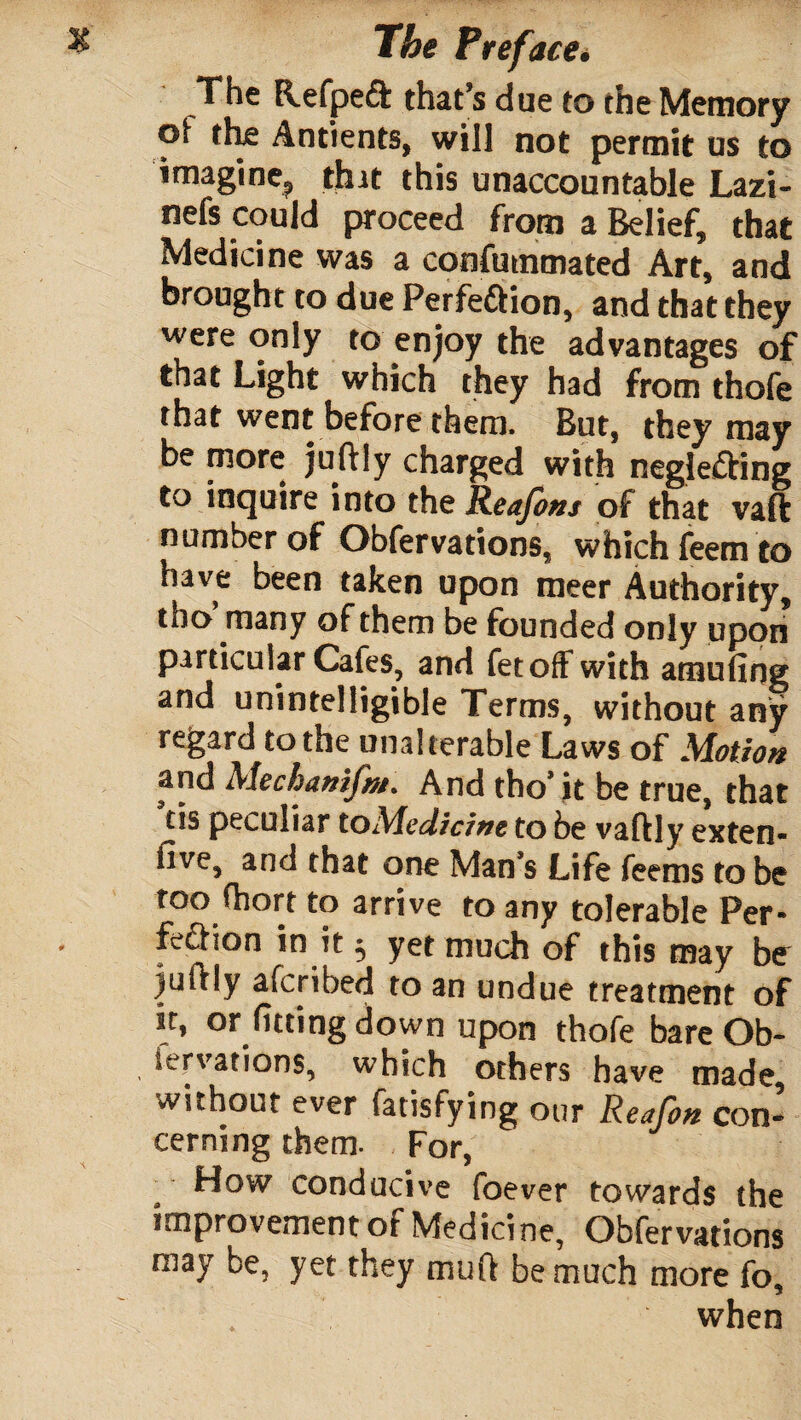 The Refpeft that’s due to the Memory of the Antients, will not permit us to imagine., that this unaccountable Lazi- nefs could proceed from a Belief, that Medicine was a confutnmated Art, and brought to due Perfe&ion, and that they were only to enjoy the advantages of that Light which they had from thofe that went before them. But, they may be niore juftly charged with neglecting to inquire into the Reajons of that vaft number of Obfervations, which feem to have been taken upon meer Authority, tho many of them be founded only upon particular Cafes, and fetoff with amufing and unintelligible Terms, without any regard to the unalterable Laws of Motion and Mechamfnt. And tho* it be true, that tis peculiar to Medicine to be vaftly exten- five, and that one Man’s Life feems to be too fhort to arrive to any tolerable Per¬ fection in it ^ yet much of this may be juftly afcnbed to an undue treatment of or fitting down upon thofe bare Ob- tervations, which others have made, without ever fatisfying our Reafon con* cerning them. For, How conducive foever towards the improvement of Medicine, Obfervations may be, yet they muft be much more fo, when