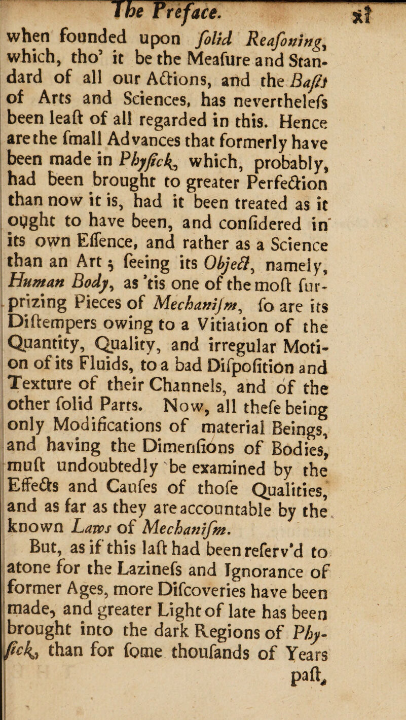 when founded upon folid Reafouing, which, tho’ it be the Meafure and Stan¬ dard of all our Aftions, and the Baft.t of Arts and Sciences, has neverthelefs been leaft of all regarded in this. Hence are the fmall Advances that formerly have been made in Pbyftc4, which, probably, had been brought to greater Perfe&ion than now it is, had it been treated as it oyght to have been, and conlidered in' its own Effence, and rather as a Science than an Art $ feeing its Objefif, namely, Human Body, as ’tis one of themoft fur- prizing Pieces of Mechanijm, fo are its Diftempers owing to a Vitiation of the Quantity, Quality, and irregular Moti¬ on of its Fluids, to a bad DifpofitiOn and Texture of their Channels, and of the other folid Parts. Now, all thefe being only Modifications of material Beings, and having the Dimenfions of Bodies’, muft undoubtedly'be examined by the Effe&s and Caufes of thofe Qualities, and as far as they are accountable by the known Laws of Mecbanrjm. But, as if this laft had been referv’d to atone for the Lazinefs and Ignorance of former Ages, more Difcoveries have been made, and greater Light of late has been brought into the dark Regions of Pby- fickt than for fome thoufands of Years palf, ' e * ' I '• ■ ; ' -