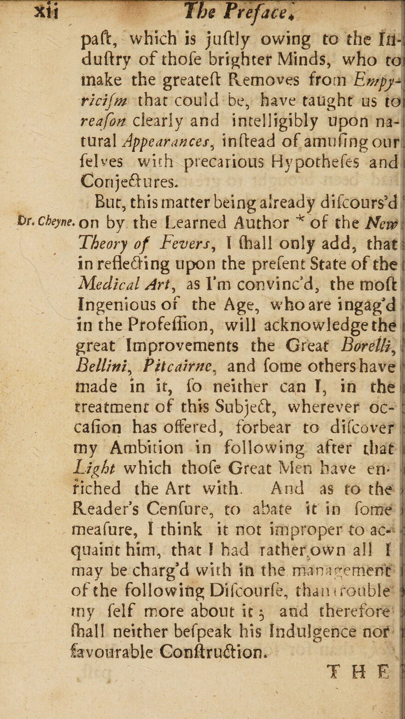 paft, which is juftly owing to the III-; duftry of thofe brighter Minds, who roi make the greateft Removes from Ewpy~ ricifm that could be, have taught us toi reafon clearly and intelligibly Upon na-; tural Appearances, inftead of amufmgourj felves with precarious Hypothefes and Conjeftures* But, this matter being already difcours’d ' Ur. ckeyne. on by the Learned Author * of the New Theory of Fevers, I (hall only add, that t in refledHng upon the prefern State of the i Medical Art, as I’m convinc'd, the moft : Ingenious of the Age, who are ingag’d I in the Profeffion, will acknowledge the i great Improvements the Great Borelli, j Bellini, Pitcairnc„s and feme others have ' made in it, fo neither can I, in the n treatment of this Subjeft, wherever oc- : cafion has offered, forbear to difcover my Ambition in following after that I Light which thofe Great Men have erv i fiched the Art with. And as to the i Reader's Cenfure, to abate it in feme j meafure, I think it not improper to ac« : quaint him, that I had rather oWn all I I may be charg’d with in the management f of the following Difcourfe, than trouble' | my felf more about it 5 and therefore I (hall neither befpeak his Indulgence nor favourable Gonftru&iom